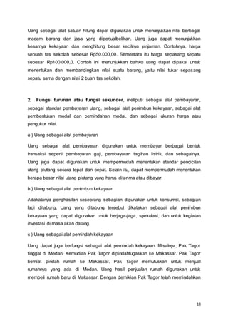 13
Uang sebagai alat satuan hitung dapat digunakan untuk menunjukkan nilai berbagai
macam barang dan jasa yang diperjualbelikan. Uang juga dapat menunjukkan
besarnya kekayaan dan menghitung besar kecilnya pinjaman. Contohnya, harga
sebuah tas sekolah sebesar Rp50.000,00. Sementara itu harga sepasang sepatu
sebesar Rp100.000,0. Contoh ini menunjukkan bahwa uang dapat dipakai untuk
menentukan dan membandingkan nilai suatu barang, yaitu nilai tukar sepasang
sepatu sama dengan nilai 2 buah tas sekolah.
2. Fungsi turunan atau fungsi sekunder, meliputi: sebagai alat pembayaran,
sebagai standar pembayaran utang, sebagai alat penimbun kekayaan, sebagai alat
pembentukan modal dan pemindahan modal, dan sebagai ukuran harga atau
pengukur nilai.
a ) Uang sebagai alat pembayaran
Uang sebagai alat pembayaran digunakan untuk membayar berbagai bentuk
transaksi seperti pembayaran gaji, pembayaran tagihan listrik, dan sebagainya.
Uang juga dapat digunakan untuk mempermudah menentukan standar pencicilan
utang piutang secara tepat dan cepat. Selain itu, dapat mempermudah menentukan
berapa besar nilai utang piutang yang harus diterima atau dibayar.
b ) Uang sebagai alat penimbun kekayaan
Adakalanya penghasilan seseorang sebagian digunakan untuk konsumsi, sebagian
lagi ditabung. Uang yang ditabung tersebut dikatakan sebagai alat penimbun
kekayaan yang dapat digunakan untuk berjaga-jaga, spekulasi, dan untuk kegiatan
investasi di masa akan datang.
c ) Uang sebagai alat pemindah kekayaan
Uang dapat juga berfungsi sebagai alat pemindah kekayaan. Misalnya, Pak Tagor
tinggal di Medan. Kemudian Pak Tagor dipindahtugaskan ke Makassar. Pak Tagor
berniat pindah rumah ke Makassar. Pak Tagor memutuskan untuk menjual
rumahnya yang ada di Medan. Uang hasil penjualan rumah digunakan untuk
membeli rumah baru di Makassar. Dengan demikian Pak Tagor telah memindahkan
 
