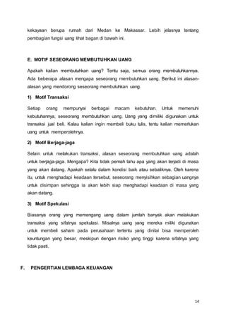 14
kekayaan berupa rumah dari Medan ke Makassar. Lebih jelasnya tentang
pembagian fungsi uang lihat bagan di bawah ini.
E. MOTIF SESEORANG MEMBUTUHKAN UANG
Apakah kalian membutuhkan uang? Tentu saja, semua orang membutuhkannya.
Ada beberapa alasan mengapa seseorang membutuhkan uang. Berikut ini alasan-
alasan yang mendorong seseorang membutuhkan uang.
1) Motif Transaksi
Setiap orang mempunyai berbagai macam kebutuhan. Untuk memenuhi
kebutuhannya, seseorang membutuhkan uang. Uang yang dimiliki digunakan untuk
transaksi jual beli. Kalau kalian ingin membeli buku tulis, tentu kalian memerlukan
uang untuk memperolehnya.
2) Motif Berjaga-jaga
Selain untuk melakukan transaksi, alasan seseorang membutuhkan uang adalah
untuk berjaga-jaga. Mengapa? Kita tidak pernah tahu apa yang akan terjadi di masa
yang akan datang. Apakah selalu dalam kondisi baik atau sebaliknya. Oleh karena
itu, untuk menghadapi keadaan tersebut, seseorang menyisihkan sebagian uangnya
untuk disimpan sehingga ia akan lebih siap menghadapi keadaan di masa yang
akan datang.
3) Motif Spekulasi
Biasanya orang yang memengang uang dalam jumlah banyak akan melakukan
transaksi yang sifatnya spekulasi. Misalnya uang yang mereka miliki digunakan
untuk membeli saham pada perusahaan tertentu yang dinilai bisa memperoleh
keuntungan yang besar, meskipun dengan risiko yang tinggi karena sifatnya yang
tidak pasti.
F. PENGERTIAN LEMBAGA KEUANGAN
 