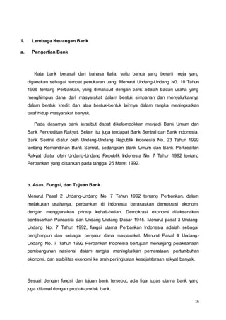 16
1. Lembaga Keuangan Bank
a. Pengertian Bank
Kata bank berasal dari bahasa Italia, yaitu banca yang berarti meja yang
digunakan sebagai tempat penukaran uang. Menurut Undang-Undang N0. 10 Tahun
1998 tentang Perbankan, yang dimaksud dengan bank adalah badan usaha yang
menghimpun dana dari masyarakat dalam bentuk simpanan dan menyalurkannya
dalam bentuk kredit dan atau bentuk-bentuk lainnya dalam rangka meningkatkan
taraf hidup masyarakat banyak.
Pada dasarnya bank tersebut dapat dikelompokkan menjadi Bank Umum dan
Bank Perkreditan Rakyat. Selain itu, juga terdapat Bank Sentral dan Bank Indonesia.
Bank Sentral diatur oleh Undang-Undang Republik Indonesia No. 23 Tahun 1999
tentang Kemandirian Bank Sentral, sedangkan Bank Umum dan Bank Perkreditan
Rakyat diatur oleh Undang-Undang Republik Indonesia No. 7 Tahun 1992 tentang
Perbankan yang disahkan pada tanggal 25 Maret 1992.
b. Asas, Fungsi, dan Tujuan Bank
Menurut Pasal 2 Undang-Undang No. 7 Tahun 1992 tentang Perbankan, dalam
melakukan usahanya, perbankan di Indonesia berasaskan demokrasi ekonomi
dengan menggunakan prinsip kehati-hatian. Demokrasi ekonomi dilaksanakan
berdasarkan Pancasila dan Undang-Undang Dasar 1945. Menurut pasal 3 Undang-
Undang No. 7 Tahun 1992, fungsi utama Perbankan Indonesia adalah sebagai
penghimpun dan sebagai penyalur dana masyarakat. Menurut Pasal 4 Undang-
Undang No. 7 Tahun 1992 Perbankan Indonesia bertujuan menunjang pelaksanaan
pembangunan nasional dalam rangka meningkatkan pemerataan, pertumbuhan
ekonomi, dan stabilitas ekonomi ke arah peningkatan kesejahteraan rakyat banyak.
Sesuai dengan fungsi dan tujuan bank tersebut, ada tiga tugas utama bank yang
juga dikenal dengan produk-produk bank.
 
