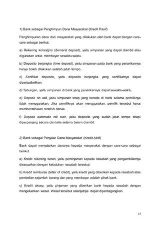 17
1) Bank sebagai Penghimpun Dana Masyarakat (Kredit Pasif)
Penghimpunan dana dari masyarakat yang dilakukan oleh bank dapat dengan cara-
cara sebagai berikut.
a) Rekening koran/giro (demand deposit), yaitu simpanan yang dapat diambil atau
digunakan untuk membayar sewaktu-waktu.
b) Deposito berjangka (time deposit), yaitu simpanan pada bank yang penarikannya
hanya boleh dilakukan setelah jatuh tempo.
c) Sertifikat deposito, yaitu deposito berjangka yang sertifikatnya dapat
diperjualbelikan.
d) Tabungan, yaitu simpanan di bank yang penarikannya dapat sewaktu-waktu.
e) Deposit on call, yaitu simpanan tetap yang berada di bank selama pemiliknya
tidak menggunakan. Jika pemiliknya akan menggunakan, pemilik tersebut harus
memberitahukan terlebih dahulu.
f) Deposit automatic roll over, yaitu deposito yang sudah jatuh tempo tetapi
diperpanjang secara otomatis selama belum diambil.
2) Bank sebagai Penyalur Dana Masyarakat (Kredit Aktif)
Bank dapat menyalurkan dananya kepada masyarakat dengan cara-cara sebagai
berikut.
a) Kredit rekening koran, yaitu peminjaman kepada nasabah yang pengambilannya
disesuaikan dengan kebutuhan nasabah tersebut.
b) Kredit reimburse (letter of credit), yaitu kredit yang diberikan kepada nasabah atas
pembelian sejumlah barang dan yang membayar adalah pihak bank.
c) Kredit aksep, yaitu pinjaman yang diberikan bank kepada nasabah dengan
mengeluarkan wesel. Wesel tersebut selanjutnya dapat diperdagangkan.
 