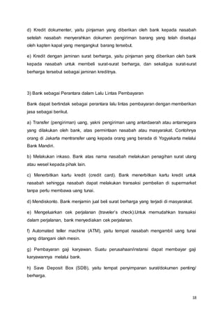 18
d) Kredit dokumenter, yaitu pinjaman yang diberikan oleh bank kepada nasabah
setelah nasabah menyerahkan dokumen pengiriman barang yang telah disetujui
oleh kapten kapal yang mengangkut barang tersebut.
e) Kredit dengan jaminan surat berharga, yaitu pinjaman yang diberikan oleh bank
kepada nasabah untuk membeli surat-surat berharga, dan sekaligus surat-surat
berharga tersebut sebagai jaminan kreditnya.
3) Bank sebagai Perantara dalam Lalu Lintas Pembayaran
Bank dapat bertindak sebagai perantara lalu lintas pembayaran dengan memberikan
jasa sebagai berikut.
a) Transfer (pengiriman) uang, yakni pengiriman uang antardaerah atau antarnegara
yang dilakukan oleh bank, atas permintaan nasabah atau masyarakat. Contohnya
orang di Jakarta mentransfer uang kepada orang yang berada di Yogyakarta melalui
Bank Mandiri.
b) Melakukan inkaso. Bank atas nama nasabah melakukan penagihan surat utang
atau wesel kepada pihak lain.
c) Menerbitkan kartu kredit (credit card). Bank menerbitkan kartu kredit untuk
nasabah sehingga nasabah dapat melakukan transaksi pembelian di supermarket
tanpa perlu membawa uang tunai.
d) Mendiskonto. Bank menjamin jual beli surat berharga yang terjadi di masyarakat.
e) Mengeluarkan cek perjalanan (traveler’s check).Untuk memudahkan transaksi
dalam perjalanan, bank menyediakan cek perjalanan.
f) Automated teller machine (ATM), yaitu tempat nasabah mengambil uang tunai
yang ditangani oleh mesin.
g) Pembayaran gaji karyawan. Suatu perusahaan/instansi dapat membayar gaji
karyawannya melalui bank.
h) Save Deposit Box (SDB), yaitu tempat penyimpanan surat/dokumen penting/
berharga.
 