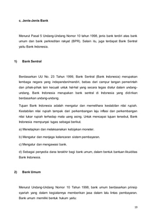 19
c. Jenis-Jenis Bank
Menurut Pasal 5 Undang-Undang Nomor 10 tahun 1998, jenis bank terdiri atas bank
umum dan bank perkreditan rakyat (BPR). Selain itu, juga terdapat Bank Sentral
yaitu Bank Indonesia.
1) Bank Sentral
Berdasarkan UU No. 23 Tahun 1999, Bank Sentral (Bank Indonesia) merupakan
lembaga negara yang independen/mandiri, bebas dari campur tangan pemerintah
dan pihak-pihak lain kecuali untuk hal-hal yang secara tegas diatur dalam undang-
undang. Bank Indonesia merupakan bank sentral di Indonesia yang didirikan
berdasarkan undang-undang.
Tujuan Bank Indonesia adalah mengatur dan memelihara kestabilan nilai rupiah.
Kestabilan nilai rupiah tampak dari perkembangan laju inflasi dan perkembangan
nilai tukar rupiah terhadap mata uang asing. Untuk mencapai tujuan tersebut, Bank
Indonesia mempunyai tugas sebagai berikut.
a) Menetapkan dan melaksanakan kebijakan moneter.
b) Mengatur dan menjaga kelancaran sistem pembayaran.
c) Mengatur dan mengawasi bank.
d) Sebagai penyedia dana terakhir bagi bank umum, dalam bentuk bantuan likuiditas
Bank Indonesia.
2) Bank Umum
Menurut Undang-Undang Nomor 10 Tahun 1998, bank umum berdasarkan prinsip
syariah yang dalam kegiatannya memberikan jasa dalam lalu lintas pembayaran.
Bank umum memiliki bentuk hukum yaitu:
 