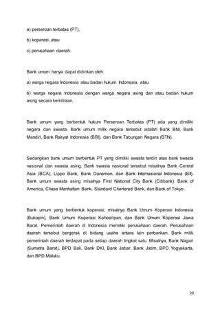 20
a) perseroan terbatas (PT),
b) koperasi, atau
c) perusahaan daerah.
Bank umum hanya dapat didirikan oleh:
a) warga negara Indonesia atau badan hukum Indonesia, atau
b) warga negara Indonesia dengan warga negara asing dan atau badan hukum
asing secara kemitraan.
Bank umum yang berbentuk hukum Perseroan Terbatas (PT) ada yang dimiliki
negara dan swasta. Bank umum milik negara tersebut adalah Bank BNI, Bank
Mandiri, Bank Rakyat Indonesia (BRI), dan Bank Tabungan Negara (BTN).
Sedangkan bank umum berbentuk PT yang dimiliki swasta terdiri atas bank swasta
nasional dan swasta asing. Bank swasta nasional tersebut misalnya Bank Central
Asia (BCA), Lippo Bank, Bank Danamon, dan Bank Internasional Indonesia (BII).
Bank umum swasta asing misalnya First National City Bank (Citibank). Bank of
America, Chase Manhattan Bank, Standard Chartered Bank, dan Bank of Tokyo.
Bank umum yang berbentuk koperasi, misalnya Bank Umum Koperasi Indonesia
(Bukopin), Bank Umum Koperasi Kahoeripan, dan Bank Umum Koperasi Jawa
Barat. Pemerintah daerah di Indonesia memiliki perusahaan daerah. Perusahaan
daerah tersebut bergerak di bidang usaha antara lain perbankan. Bank milik
pemerintah daerah terdapat pada setiap daerah tingkat satu. Misalnya, Bank Nagari
(Sumatra Barat), BPD Bali, Bank DKI, Bank Jabar, Bank Jatim, BPD Yogyakarta,
dan BPD Maluku.
 