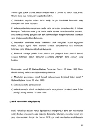22
Selain tugas pokok di atas, sesuai dengan Pasal 7 UU No. 10 Tahun 1998, Bank
Umum dapat pula melakukan kegiatan berikut ini.
a) Melakukan kegiatan dalam valuta asing dengan memenuhi ketentuan yang
ditetapkan oleh Bank Indonesia.
b) Melakukan kegiatan penyertaan modal pada bank atau perusahaan lain di bidang
keuangan. Contohnya sewa guna usaha, modal ventura perusahaan efek, asuransi,
serta lembaga kliring penyelesaian dan penyimpangan dengan memenuhi ketentuan
yang ditetapkan oleh Bank Indonesia.
c) Melakukan penyertaan modal sementara untuk mengatasi akibat kegagalan
kredit, dengan syarat harus menarik kembali penyertaannya dan memenuhi
ketentuan yang ditetapkan oleh Bank Indonesia.
d) Bertindak sebagai pendiri dana pensiun dan pengurus dana pensiun sesuai
dengan ketentuan dalam peraturan perundang-undangan dana pensiun yang
berlaku.
Berdasarkan pasal 10 Undang-Undang Perbankan Nomor 10 tahun 1998, Bank
Umum dilarang melakukan kegiatan sebagai berikut.
a) Melakukan penyertaan modal, kecuali sebagaimana dimaksud dalam pasal 7
Undang-Undang Nomor 10 tahun 1998.
b) Melakukan usaha perasuransian.
c) Melakukan usaha lain di luar kegiatan usaha sebagaimana dimaksud pasal 6 dan
7 Undang-Undang Nomor 10 Tahun 1998.
3) Bank Perkreditan Rakyat (BPR)
Bank Perkreditan Rakyat hanya diperbolehkan menghimpun dana dari masyarakat
dalam bentuk simpanan berupa deposito berjangka, tabungan, dan atau bentuk lain
yang dipersamakan dengan itu. Namun, BPR juga boleh memberikan kredit kepada
 
