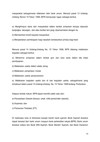 23
masyarakat sebagaimana dilakukan oleh bank umum. Menurut pasal 13 Undang-
Undang Nomor 10 Tahun 1998, BPR mempunyai tugas sebagai berikut.
a) Menghimpun dana dari masyarakat dalam bentuk simpanan berupa deposito
berjangka, tabungan, dan atau bentuk lain yang dipersamakan dengan itu.
b) Memberikan kredit kepada masyarakat.
c) Menyediakan pembiayaan bagi nasabah berdasarkan prinsip bagi hasil.
Menurut pasal 14 Undang-Undang No. 10 Tahun 1998, BPR dilarang melakukan
kegiatan sebagai berikut.
a) Menerima simpanan dalam bentuk giro dan turut serta dalam lalu lintas
pembayaran.
b) Melakukan usaha dalam valuta asing.
c) Melakukan penyertaan modal.
d) Melakukan usaha perasuransian.
e) Melakukan kegiatan usaha lain di luar kegiatan usaha, sebagaimana yang
dimaksud dalam pasal 13 Undang-Undang No. 10 Tahun 1998 tentang Perbankan.
Adapun bentuk hukum BPR dapat memilih salah satu dari:
a) Perusahaan Daerah (khusus untuk milik pemerintah daerah),
b) Koperasi, dan
c) Perseroan Terbatas (PT).
Di beberapa kota di Indonesia banyak berdiri bank syariah. Bank Syariah tersebut
dapat berasal dari bank umum maupun bank perkreditan rakyat (BPR). Bank umum
tersebut antara lain Bank BNI Syariah, Bank Mandiri Syariah, dan Bank Danamon
 