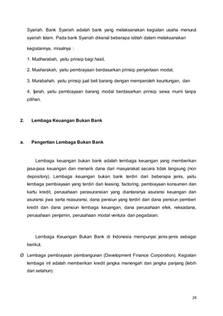 24
Syariah. Bank Syariah adalah bank yang melaksanakan kegiatan usaha menurut
syariah Islam. Pada bank Syariah dikenal beberapa istilah dalam melaksanakan
kegiatannya, misalnya :
1. Mudharabah, yaitu prinsip bagi hasil,
2. Musharakah, yaitu pembiayaan berdasarkan prinsip penyertaan modal,
3. Murabahah, yaitu prinsip jual beli barang dengan memperoleh keuntungan, dan
4. Ijarah, yaitu pembiayaan barang modal berdasarkan prinsip sewa murni tanpa
pilihan.
2. Lembaga Keuangan Bukan Bank
a. Pengertian Lembaga Bukan Bank
Lembaga keuangan bukan bank adalah lembaga keuangan yang memberikan
jasa-jasa keuangan dan menarik dana dari masyarakat secara tidak langsung (non
depository). Lembaga keuangan bukan bank terdiri dari beberapa jenis, yaitu
lembaga pembiayaan yang terdiri dari leasing, factoring, pembiayaan konsumen dan
kartu kredit, perusahaan perasuransian yang diantaranya asuransi keuangan dan
asuransi jiwa serta reasuransi, dana pensiun yang terdiri dari dana pensiun pemberi
kredit dan dana pensiun lembaga keuangan, dana perusahaan efek, reksadana,
perusahaan penjamin, perusahaan modal ventura dan pegadaian.
Lembaga Keuangan Bukan Bank di Indonesia mempunyai jenis-jenis sebagai
berikut.
Ø Lembaga pembiayaan pembangunan (Development Finance Corporation). Kegiatan
lembaga inl adalah memberikan kredit jangka menengah dan jangka panjang (lebih
dari setahun).
 