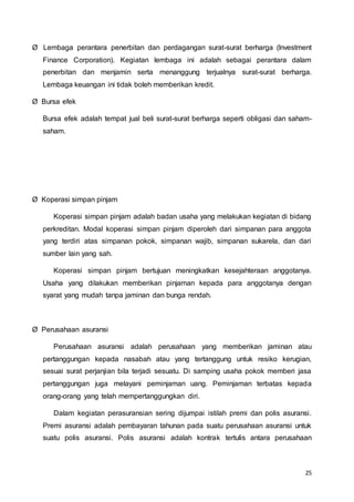 25
Ø Lembaga perantara penerbitan dan perdagangan surat-surat berharga (lnvestment
Finance Corporation). Kegiatan lembaga ini adalah sebagai perantara dalam
penerbitan dan menjamin serta menanggung terjualnya surat-surat berharga.
Lembaga keuangan ini tidak boleh memberikan kredit.
Ø Bursa efek
Bursa efek adalah tempat jual beli surat-surat berharga seperti obligasi dan saham-
saham.
Ø Koperasi simpan pinjam
Koperasi simpan pinjam adalah badan usaha yang melakukan kegiatan di bidang
perkreditan. Modal koperasi simpan pinjam diperoleh dari simpanan para anggota
yang terdiri atas simpanan pokok, simpanan wajib, simpanan sukarela, dan dari
sumber lain yang sah.
Koperasi simpan pinjam bertujuan meningkatkan kesejahteraan anggotanya.
Usaha yang dilakukan memberikan pinjaman kepada para anggotanya dengan
syarat yang mudah tanpa jaminan dan bunga rendah.
Ø Perusahaan asuransi
Perusahaan asuransi adalah perusahaan yang memberikan jaminan atau
pertanggungan kepada nasabah atau yang tertanggung untuk resiko kerugian,
sesuai surat perjanjian bila terjadi sesuatu. Di samping usaha pokok memberi jasa
pertanggungan juga melayani peminjaman uang. Peminjaman terbatas kepada
orang-orang yang telah mempertanggungkan diri.
Dalam kegiatan perasuransian sering dijumpai istilah premi dan polis asuransi.
Premi asuransi adalah pembayaran tahunan pada suatu perusahaan asuransi untuk
suatu polis asuransi. Polis asuransi adalah kontrak tertulis antara perusahaan
 