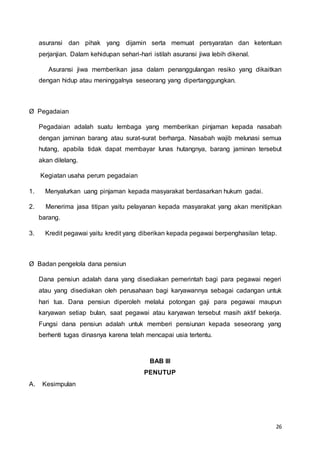 26
asuransi dan pihak yang dijamin serta memuat persyaratan dan ketentuan
perjanjian. Dalam kehidupan sehari-hari istilah asuransi jiwa lebih dikenal.
Asuransi jiwa memberikan jasa dalam penanggulangan resiko yang dikaitkan
dengan hidup atau meninggalnya seseorang yang dipertanggungkan.
Ø Pegadaian
Pegadaian adalah suatu lembaga yang memberikan pinjaman kepada nasabah
dengan jaminan barang atau surat-surat berharga. Nasabah wajib melunasi semua
hutang, apabila tidak dapat membayar lunas hutangnya, barang jaminan tersebut
akan dilelang.
Kegiatan usaha perum pegadaian
1. Menyalurkan uang pinjaman kepada masyarakat berdasarkan hukum gadai.
2. Menerima jasa titipan yaitu pelayanan kepada masyarakat yang akan menitipkan
barang.
3. Kredit pegawai yaitu kredit yang diberikan kepada pegawai berpenghasilan tetap.
Ø Badan pengelola dana pensiun
Dana pensiun adalah dana yang disediakan pemerintah bagi para pegawai negeri
atau yang disediakan oleh perusahaan bagi karyawannya sebagai cadangan untuk
hari tua. Dana pensiun diperoleh melalui potongan gaji para pegawai maupun
karyawan setiap bulan, saat pegawai atau karyawan tersebut masih aktif bekerja.
Fungsi dana pensiun adalah untuk memberi pensiunan kepada seseorang yang
berhenti tugas dinasnya karena telah mencapai usia tertentu.
BAB III
PENUTUP
A. Kesimpulan
 