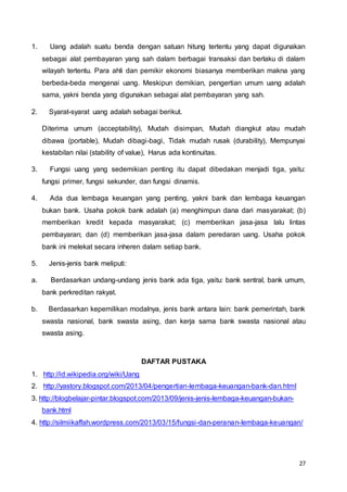 27
1. Uang adalah suatu benda dengan satuan hitung tertentu yang dapat digunakan
sebagai alat pembayaran yang sah dalam berbagai transaksi dan berlaku di dalam
wilayah tertentu. Para ahli dan pemikir ekonomi biasanya memberikan makna yang
berbeda-beda mengenai uang. Meskipun demikian, pengertian umum uang adalah
sama, yakni benda yang digunakan sebagai alat pembayaran yang sah.
2. Syarat-syarat uang adalah sebagai berikut.
Diterima umum (acceptability), Mudah disimpan, Mudah diangkut atau mudah
dibawa (portable), Mudah dibagi-bagi, Tidak mudah rusak (durability), Mempunyai
kestabilan nilai (stability of value), Harus ada kontinuitas.
3. Fungsi uang yang sedemikian penting itu dapat dibedakan menjadi tiga, yaitu:
fungsi primer, fungsi sekunder, dan fungsi dinamis.
4. Ada dua lembaga keuangan yang penting, yakni bank dan lembaga keuangan
bukan bank. Usaha pokok bank adalah (a) menghimpun dana dari masyarakat; (b)
memberikan kredit kepada masyarakat; (c) memberikan jasa-jasa lalu lintas
pembayaran; dan (d) memberikan jasa-jasa dalam peredaran uang. Usaha pokok
bank ini melekat secara inheren dalam setiap bank.
5. Jenis-jenis bank meliputi:
a. Berdasarkan undang-undang jenis bank ada tiga, yaitu: bank sentral, bank umum,
bank perkreditan rakyat.
b. Berdasarkan kepemilikan modalnya, jenis bank antara lain: bank pemerintah, bank
swasta nasional, bank swasta asing, dan kerja sama bank swasta nasional atau
swasta asing.
DAFTAR PUSTAKA
1. http://id.wikipedia.org/wiki/Uang
2. http://yastory.blogspot.com/2013/04/pengertian-lembaga-keuangan-bank-dan.html
3. http://blogbelajar-pintar.blogspot.com/2013/09/jenis-jenis-lembaga-keuangan-bukan-
bank.html
4. http://silmiikaffah.wordpress.com/2013/03/15/fungsi-dan-peranan-lembaga-keuangan/
 
