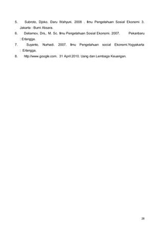 28
5. Subroto, Djoko. Daru Wahyuni. 2008 . Ilmu Pengetahuan Sosial Ekonomi 3.
Jakarta : Bumi Aksara.
6. Deliarnov, Drs,. M. Sc. Ilmu Pengetahuan Sosial Ekonomi. 2007. Pekanbaru
: Erlangga.
7. Suyanto. Nurhadi. 2007. Ilmu Pengetahuan social Ekonomi.Yogyakarta
: Erlangga.
8. http://www.google.com. 31 April 2010. Uang dan Lembaga Keuangan.
 