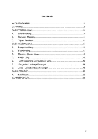 2
DAFTAR ISI
KATA PENGANTAR...................................................................................................1
DAFTAR ISI............................................................................ ...................................2
BAB I PENDAHULUAN..............................................................................................3
A. Latar Belakang................................................................................................3
B. Rumusan Masalah..........................................................................................4
C. Tujuan Penulisan............................................................................................4
BAB II PEMBAHASAN...............................................................................................5
A. Pengertian Uang.............................................................................................5
B. Sejarah Uang..................................................................................................5
C. Macam – Macam Uang...................................................................................9
D. Fungsi Uang..................................................................................................12
E. Motif Seseorang Membutuhkan Uang………………………………………....13
F. Pengertian Lembaga Keuangan………………………………………...……...14
G. Jenis – Jenis Lembaga Keuangan……………………………………….…......15
BAB III PENUTUP.....................................................................................................26
A. Kesimpulan....................................................................................................26
DAFTAR PUSTAKA..................................................................................................26
 