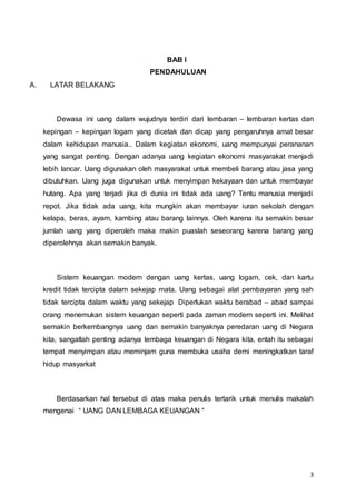 3
BAB I
PENDAHULUAN
A. LATAR BELAKANG
Dewasa ini uang dalam wujudnya terdiri dari lembaran – lembaran kertas dan
kepingan – kepingan logam yang dicetak dan dicap yang pengaruhnya amat besar
dalam kehidupan manusia.. Dalam kegiatan ekonomi, uang mempunyai perananan
yang sangat penting. Dengan adanya uang kegiatan ekonomi masyarakat menjadi
lebih lancar. Uang digunakan oleh masyarakat untuk membeli barang atau jasa yang
dibutuhkan. Uang juga digunakan untuk menyimpan kekayaan dan untuk membayar
hutang. Apa yang terjadi jika di dunia ini tidak ada uang? Tentu manusia menjadi
repot. Jika tidak ada uang, kita mungkin akan membayar iuran sekolah dengan
kelapa, beras, ayam, kambing atau barang lainnya. Oleh karena itu semakin besar
jumlah uang yang diperoleh maka makin puaslah seseorang karena barang yang
diperolehnya akan semakin banyak.
Sistem keuangan modern dengan uang kertas, uang logam, cek, dan kartu
kredit tidak tercipta dalam sekejap mata. Uang sebagai alat pembayaran yang sah
tidak tercipta dalam waktu yang sekejap Diperlukan waktu berabad – abad sampai
orang menemukan sistem keuangan seperti pada zaman modern seperti ini. Melihat
semakin berkembangnya uang dan semakin banyaknya peredaran uang di Negara
kita, sangatlah penting adanya lembaga keuangan di Negara kita, entah itu sebagai
tempat menyimpan atau meminjam guna membuka usaha demi meningkatkan taraf
hidup masyarkat
Berdasarkan hal tersebut di atas maka penulis tertarik untuk menulis makalah
mengenai “ UANG DAN LEMBAGA KEUANGAN “
 