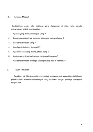 4
B. Rumusan Masalah
Berdasarkan uraian latar belakang yang dipaparkan di atas, maka penulis
merumuskan, pokok permasalahan :
1. Apakah yang dimaksud dengan uang ?
2. Bagaimana sejarahnya sehingga kita dapat mengenal uang ?
3. Ada berapa macam uang ?
4. Apa fungsi dari uang itu sendiri ?
5. Apa motif seseorang membutuhkan uang ?
6. Apakah yang dimaksud dengan Lembaga Keuangan ?
7. Ada berapa macam lembaga keuangan yang ada di Indonesia ?
C. Tujuan Penulisan
Penulisan ini dilakukan untuk mengetahui pentingnya arti uang dalam kehidupan
perekonomian manusia dan hubungan uang itu sendiri dengan lembaga keuangn di
Negara kita.
 