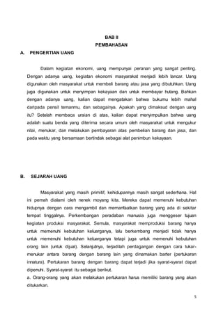 5
BAB II
PEMBAHASAN
A. PENGERTIAN UANG
Dalam kegiatan ekonomi, uang mempunyai peranan yang sangat penting.
Dengan adanya uang, kegiatan ekonomi masyarakat menjadi lebih lancar. Uang
digunakan oleh masyarakat untuk membeli barang atau jasa yang dibutuhkan. Uang
juga digunakan untuk menyimpan kekayaan dan untuk membayar hutang. Bahkan
dengan adanya uang, kalian dapat mengatakan bahwa bukumu lebih mahal
daripada pensil temanmu, dan sebagainya. Apakah yang dimaksud dengan uang
itu? Setelah membaca uraian di atas, kalian dapat menyimpulkan bahwa uang
adalah suatu benda yang diterima secara umum oleh masyarakat untuk mengukur
nilai, menukar, dan melakukan pembayaran atas pembelian barang dan jasa, dan
pada waktu yang bersamaan bertindak sebagai alat penimbun kekayaan.
B. SEJARAH UANG
Masyarakat yang masih primitif, kehidupannya masih sangat sederhana. Hal
ini pernah dialami oleh nenek moyang kita. Mereka dapat memenuhi kebutuhan
hidupnya dengan cara mengambil dan memanfaatkan barang yang ada di sekitar
tempat tinggalnya. Perkembangan peradaban manusia juga menggeser tujuan
kegiatan produksi masyarakat. Semula, masyarakat memproduksi barang hanya
untuk memenuhi kebutuhan keluarganya, lalu berkembang menjadi tidak hanya
untuk memenuhi kebutuhan keluarganya tetapi juga untuk memenuhi kebutuhan
orang lain (untuk dijual). Selanjutnya, terjadilah perdagangan dengan cara tukar-
menukar antara barang dengan barang lain yang dinamakan barter (pertukaran
innatura). Pertukaran barang dengan barang dapat terjadi jika syarat-syarat dapat
dipenuhi. Syarat-syarat itu sebagai berikut.
a. Orang-orang yang akan melakukan pertukaran harus memiliki barang yang akan
ditukarkan.
 