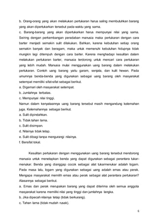 6
b. Orang-orang yang akan melakukan pertukaran harus saling membutuhkan barang
yang akan dipertukarkan tersebut pada waktu yang sama.
c. Barang-barang yang akan dipertukarkan harus mempunyai nilai yang sama.
Seiring dengan perkembangan peradaban manusia maka pertukaran dengan cara
barter menjadi semakin sulit dilakukan. Bahkan, karena kebutuhan setiap orang
semakin banyak dan beragam, maka untuk memenuhi kebutuhan hidupnya tidak
mungkin lagi ditempuh dengan cara barter. Karena menghadapi kesulitan dalam
melakukan pertukaran barter, manusia terdorong untuk mencari cara pertukaran
yang lebih mudah. Manusia mulai menggunakan uang barang dalam melakukan
pertukaran. Contoh uang barang yaitu garam, senjata, dan kulit hewan. Pada
umumnya benda-benda yang digunakan sebagai uang barang oleh masyarakat
setempat memiliki sifat-sifat sebagai berikut.
a. Digemari oleh masyarakat setempat.
b. Jumlahnya terbatas.
c. Mempunyai nilai tinggi.
Namun dalam kenyataannya uang barang tersebut masih mengandung kelemahan
juga. Kelemahannya sebagai berikut.
a. Sulit dipindahkan.
b. Tidak tahan lama.
c. Sulit disimpan.
d. Nilainya tidak tetap.
e. Sulit dibagi tanpa mengurangi nilainya.
f. Bersifat lokal.
Kesulitan pertukaran dengan menggunakan uang barang tersebut mendorong
manusia untuk menetapkan benda yang dapat digunakan sebagai perantara tukar-
menukar. Benda yang dianggap cocok sebagai alat tukarmenukar adalah logam.
Pada masa lalu, logam yang digunakan sebagai uang adalah emas atau perak.
Mengapa masyarakat memilih emas atau perak sebagai alat perantara pertukaran?
Alasannya sebagai berikut.
a. Emas dan perak merupakan barang yang dapat diterima oleh semua anggota
masyarakat karena memiliki nilai yang tinggi dan jumlahnya langka.
b. Jika dipecah nilainya tetap (tidak berkurang).
c. Tahan lama (tidak mudah rusak).
 