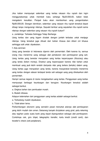 8
Jika kalian mempunyai selembar uang kertas ratusan ribu rupiah dan ingin
menggunakannya untuk membeli buku seharga Rp20.000,00, kalian tidak
mengalami kesulitan. Penjual buku akan memberikan uang pengembalian
Rp80.000,00. Dengan demikian, selembar uang ratusan ribu rupiah tersebut dapat
dibagi tanpa mengurangi nilainya. Sepuluh lembar uang sepuluhan ribu rupiah sama
nilainya dengan selembar uang ratusan ribu rupiah bukan?
e. Jumlahnya Terbatas Sehingga Tetap Berharga
Uang kertas dan uang logam dicetak dengan jumlah terbatas untuk menjaga
nilainya. Uang tersebut juga dibuat dari bahan khusus dan diberi ciri khusus
sehingga sulit untuk dipalsukan.
f. Ada Jaminan
Uang yang beredar di Indonesia dijamin oleh pemerintah. Oleh karena itu, semua
orang mau menerima uang sebagai alat pertukaran dan pembayaran yang sah.
Uang kertas yang beredar merupakan uang kertas kepercayaan (fiduciary) atau
uang tanda (token money). Disebut uang kepercayaan karena nilai bahan untuk
membuat uang jauh lebih rendah daripada nilai yang tertera (tertulis) dalam uang.
Uang kertas juga merupakan uang tanda, karena masyarakat bersedia menerima
uang kertas dengan alasan terdapat tanda sah sebagai uang yang dikeluarkan oleh
pemerintah.
Hampir semua negara di dunia mengeluarkan uang kertas. Penggunaan uang kertas
mempunyai berbagai keuntungan dan kerugian. Keuntungan tersebut adalah
sebagai berikut.
a. Ongkos bahan dan pembuatan murah.
b. Mudah dibawa.
Adapun kelemahan dari penggunaan uang kertas adalah sebagai berikut.
a. Terkadang mudah dipalsukan.
b. Tidak tahan lama.
Perkembangan ekonomi yang semakin pesat menuntut adanya alat pembayaran
yang lebih mudah dan aman. Sekarang banyak diciptakan uang giral, yaitu rekening
atau tagihan pada suatu bank yang dapat dipergunakan sebagai alat pembayaran.
Contohnya cek, giro bilyet, telegraphic transfer, kartu kredit (credit card), dan
traveler’s check (cek perjalanan).
 