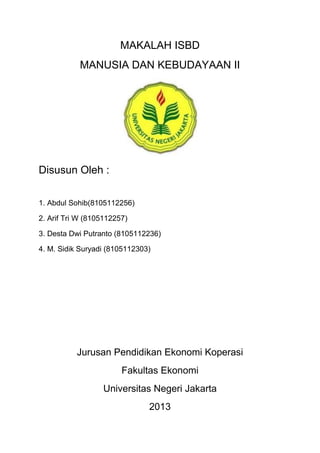 MAKALAH ISBD
            MANUSIA DAN KEBUDAYAAN II




Disusun Oleh :

1. Abdul Sohib(8105112256)

2. Arif Tri W (8105112257)

3. Desta Dwi Putranto (8105112236)

4. M. Sidik Suryadi (8105112303)




           Jurusan Pendidikan Ekonomi Koperasi
                        Fakultas Ekonomi
                  Universitas Negeri Jakarta
                               2013
 