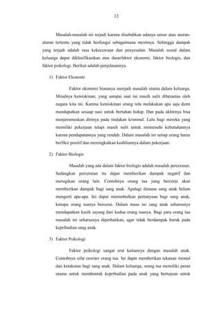 12

Masalah-masalah ini terjadi karena disebabkan adanya unsur atau aturanaturan tertentu yang tidak berfungsi sebagaimana mestinya. Sehingga dampak
yang terjadi adalah rasa kekecewaan dan penyesalan. Masalah sosial dalam
keluarga dapat diklasifikasikan atas dasarfaktor ekonomi, faktor biologis, dan
faktor psikologi. Berikut adalah penjelasannya.
1) Faktor Ekonomi
Faktor ekonomi biasanya menjadi masalah utama dalam keluarga.
Misalnya kemiskinan, yang sampai saat ini masih sulit diberantas oleh
negara kita ini. Karena kemiskinan orang rela melakukan apa saja demi
mendapatkan sesuap nasi untuk bertahan hidup. Dan pada akhirnya bisa
menjerumuskan dirinya pada tindakan kriminal. Lalu bagi mereka yang
memiliki pekerjaan tetapi masih sulit untuk memenuhi kebutuhannya
karena pendapatannya yang rendah. Dalam masalah ini setiap orang harus
berfikir positif dan meningkatkan keahliannya dalam pekerjaan.
2) Faktor Biologis
Masalah yang ada dalam faktor biologis adalah masalah perceraian.
Sedangkan perceraian itu dapat memberikan dampak negatif dan
merugikan orang lain. Contohnya orang tua yang bercerai akan
memberikan dampak bagi sang anak. Apalagi dimana sang anak belum
mengerti apa-apa. Ini dapat menimbulkan pertanyaan bagi sang anak,
kenapa orang tuanya bercerai. Dalam masa ini sang anak seharusnya
mendapatkan kasih sayang dari kedua orang tuanya. Bagi para orang tua
masalah ini seharusnya diperhatikan, agar tidak berdampak buruk pada
kepribadian sang anak.
3) Faktor Psikologi
Faktor psikologi sangat erat kaitannya dengan masalah anak.
Contohnya sifat otoriter orang tua. Ini dapat memberikan tekanan mental
dan ketakutan bagi sang anak. Dalam keluarga, orang tua memiliki peran
utama untuk membentuk kepribadian pada anak yang bertujuan untuk

 