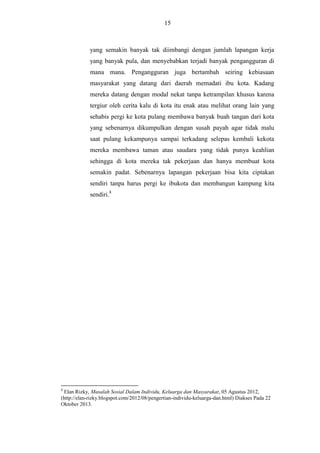 15

yang semakin banyak tak diimbangi dengan jumlah lapangan kerja
yang banyak pula, dan menyebabkan terjadi banyak pengangguran di
mana mana. Pengangguran juga bertambah seiring kebiasaan
masyarakat yang datang dari daerah memadati ibu kota. Kadang
mereka datang dengan modal nekat tanpa ketrampilan khusus karena
tergiur oleh cerita kalu di kota itu enak atau melihat orang lain yang
sehabis pergi ke kota pulang membawa banyak buah tangan dari kota
yang sebenarnya dikumpulkan dengan susah payah agar tidak malu
saat pulang kekampunya sampai terkadang selepas kembali kekota
mereka membawa taman atau saudara yang tidak punya keahlian
sehingga di kota mereka tak pekerjaan dan hanya membuat kota
semakin padat. Sebenarnya lapangan pekerjaan bisa kita ciptakan
sendiri tanpa harus pergi ke ibukota dan membangun kampung kita
sendiri.8

8

Elan Rizky, Masalah Sosial Dalam Individu, Keluarga dan Masyarakat, 05 Agustus 2012,
(http://elan-rizky.blogspot.com/2012/08/pengertian-individu-keluarga-dan.html) Diakses Pada 22
Oktober 2013.

 