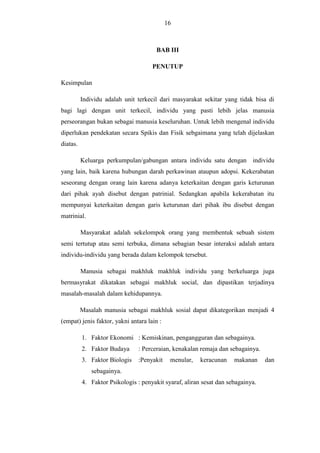 16

BAB III
PENUTUP
Kesimpulan
Individu adalah unit terkecil dari masyarakat sekitar yang tidak bisa di
bagi lagi dengan unit terkecil, individu yang pasti lebih jelas manusia
perseorangan bukan sebagai manusia keseluruhan. Untuk lebih mengenal individu
diperlukan pendekatan secara Spikis dan Fisik sebgaimana yang telah dijelaskan
diatas.
Keluarga perkumpulan/gabungan antara individu satu dengan individu
yang lain, baik karena hubungan darah perkawinan ataupun adopsi. Kekerabatan
seseorang dengan orang lain karena adanya keterkaitan dengan garis keturunan
dari pihak ayah disebut dengan patrinial. Sedangkan apabila kekerabatan itu
mempunyai keterkaitan dengan garis keturunan dari pihak ibu disebut dengan
matrinial.
Masyarakat adalah sekelompok orang yang membentuk sebuah sistem
semi tertutup atau semi terbuka, dimana sebagian besar interaksi adalah antara
individu-individu yang berada dalam kelompok tersebut.
Manusia sebagai makhluk makhluk individu yang berkeluarga juga
bermasyrakat dikatakan sebagai makhluk social, dan dipastikan terjadinya
masalah-masalah dalam kehidupannya.
Masalah manusia sebagai makhluk sosial dapat dikategorikan menjadi 4
(empat) jenis faktor, yakni antara lain :
1. Faktor Ekonomi : Kemiskinan, pengangguran dan sebagainya.
2. Faktor Budaya

: Perceraian, kenakalan remaja dan sebagainya.

3. Faktor Biologis

:Penyakit

menular,

keracunan

makanan

sebagainya.
4. Faktor Psikologis : penyakit syaraf, aliran sesat dan sebagainya.

dan

 