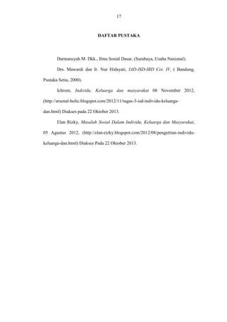 17

DAFTAR PUSTAKA

Darmansyah M. Dkk., Ilmu Sosial Dasar, (Surabaya, Usaha Nasional).
Drs. Mawardi dan Ir. Nur Hidayati, IAD-ISD-IBD Cet. IV, ( Bandung,
Pustaka Setia, 2000).
Ichrom, Individu, Keluarga dan masyarakat 08 November 2012,
(http://arsenal-holic.blogspot.com/2012/11/tugas-3-isd-individu-keluargadan.html) Diakses pada 22 Oktober 2013.
Elan Rizky, Masalah Sosial Dalam Individu, Keluarga dan Masyarakat,
05 Agustus 2012, (http://elan-rizky.blogspot.com/2012/08/pengertian-individukeluarga-dan.html) Diakses Pada 22 Oktober 2013.

 