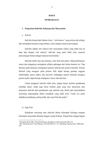 2

BAB II
PEMBAHASAN

1. Pengertian Individu, Keluarga dan Masyarakat
a. Indivdu
Individu berasal dari bahasa Latin, “indivuduum” yang artinya tak terbagi,
dan merupakan kesatuan yang terbatas, yaitu sebagai manusia perorangan.
Individu adalah unit terkecil dari masyarakat sekitar yang tidak bisa di
bagi lagi dengan unit terkecil, individu yang pasti lebih jelas manusia
perseorangan bukan sebagai manusia keseluruhan.1
Individu terdiri atas dua dimensi, yaitu fisik dan psikis. Sikap perbuautan,
emosi dan sebagainya merupakan refleksi gabungan dari kedua dimensi ini. Tiap
dimensi pada dasarnya mempunyai potensi lahiriah dan potensi batiniah. Potensi
lahiriah yang mengacu pada potensi fisik dapat berupa gerakan anggota
tubuh/badan, panca indera, dan lain-lain. Sedangkan potensi batiniah mengacu
potensi psikis dapat berupa inteligensi, emosi, dan lain-lain.
Untuk mengenal individu lebih jelas, jangan hanya melalui pendekatan
terhadap naluri, tetapi juga harus melalui jalan yang lain, penerusan atau
pelacakan individu dari pendekatan segi naluriah saja, boleh jadi menyebabkan
seseorang terperangkap dalam kesalahan yang tidak kecil. Untuk itu, perlu
diadakan pendekatan, paling tidak, dari segi fisik dan psikis.2

1) Segi Fisik
Kehadiran seseorang atau individu dalam kelompok keluarga maupun
kelompok masyarakat ditandai dengan wujud fisiknya. Wujud fisik sebagai bagian
1

Darmansyah M. Dkk., Ilmu Sosial Dasar, (Surabaya, Usaha Nasional), Hlm. 69
Drs. Mawardi dan Ir. Nur Hidayati, IAD-ISD-IBD Cet. IV, ( Bandung, Pustaka Setia, 2000) Hlm.
207
2

 
