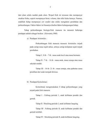 3

dari alam selalu tunduk pada alam. Wujud fisik ini tersusun dan mempunyai
struktur fisika, seperti mempunyai berat, volume, dan sifat fisika lainnya. Namun,
makhluk hidup mempunyai ciri sendiri dan selalu mengalami perubahan dan
perkembangan. Faktor-faktor ini biasanya disebut faktor kelangsungan hidup.
Tahap perkembangan biologis/fisik manusia itu menurut beberapa
pendapat adalah sebagai berikut : (Siswanto,1988)
a) Pendapat Aristoteles :
Perkembangan fisik manusia menurut Aristoteles terjadi
pada setiap masa tujuh tahun, artinya setiap kelipatan tujuh terjadi
perubahan.
Tahap I : 0 th – 7 th : masa anak kecil atau masa bermain.
Tahap II : 7 th – 14 th : masa anak, masa remaja atau masa
sekolah rendah.
Tahap III : 14 th- 21 th : masa remaja, atau pubertas masa
peralihan dari anak menjadi dewasa.

b) Pendapat Kretschman :
Kretschman mengemukakan 4 tahap perkembangan yang
terjadi pada fisik manusia.
Tahap I : Fullung periode 1, anak kelihatan pendek dan
gemuk.
Tahap II : Strecking periode I, anak kelihatan langsing.
Tahap III : Fullung periode II, anak kelihatan pendek dan
gemuk kembali.
Tahap IV : Strecking periode II, anak kelihatan langsing.

 