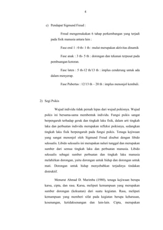 4

c) Pendapat Sigmund Freud :
Freud mengemukakan 6 tahap perkembangan yang terjadi
pada fisik manusia antara lain :
Fase oral 1 : 0 th- 1 th : mulut merupakan aktivitas dinamik
Fase anak : 3 th- 5 th : dorongan dan tekanan terpusat pada
pembuangan kotoran.
Fase laten : 5 th-12 th/13 th : implus cenderung untuk ada
dalam menyerap.
Fase Pubertas : 12/13 th – 20 th : implus menonjol kembali.

2) Segi Psikis
Wujud individu tidak pernah lepas dari wujud psikisnya. Wujud
psikis ini bersama-sama membentuk individu. Fungsi psikis sangat
berpengaruh terhadap gerak dan tingkah laku fisik, dalam arti tingkah
laku dan perbuatan individu merupakan refleksi psikisnya, sedangkan
tingkah laku fisik berpengaruh pada fungsi psikis. Tenaga kejiwaan
yang sangat menonjol oleh Sigmund Freud disebut dengan libido
seksualis. Libido seksualis ini merupakan naluri tunggal dan merupakan
sumber dari semua tingkah laku dan perbuatan manusia. Libido
seksualis sebagai sumber perbuatan dan tingkah laku manusia
melahirkan dorongan, yaitu dorongan untuk hidup dan dorongan untuk
mati. Dorongan untuk hidup menyebabkan terjadinya tindakan
distruktif.
Menurut Ahmad D. Marimba (1980), tenaga kejiwaan berupa
karsa, cipta, dan rasa. Karsa, meliputi kemampuan yang merupakan
sumber dorongan (kekuatan) dari suatu kegiatan. Rasa, meliputi
kemampuan yang memberi sifat pada kegiatan berupa keharusan,
kesenangan,

ketidaksenangan

dan

lain-lain.

Cipta,

merupakan

 