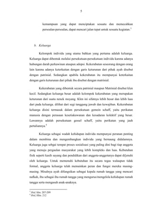 5

kemampuan yang dapat menciptakan sesuatu dan memecahkan
persoalan-persoalan, dapat mencari jalan tepat untuk sesuatu kegiatan.3

b. Keluarga
Kelompok individu yang utama bahkan yang pertama adalah keluarga.
Keluarga dapat dibentuk melalui persekutuan-persekutuan individu karena adanya
hubungan darah perkawinan ataupun adopsi. Kekerabatan seseorang dengan orang
lain karena adanya keterkaitan dengan garis keturunan dari pihak ayah disebut
dengan patrinial. Sedangkan apabila kekerabatan itu mempunyai keterkaitan
dengan garis keturunan dari pihak ibu disebut dengan matrinial.
Kekerabatan yang dibentuk secara patrinial maupun Matrinial disebut klen
kecil. Sedangkan keluarga besar adalah kelompok kekerabatan yang merupakan
keturunan dari suatu nenek moyang. Klen ini sifatnya lebih besar dan lebih luas
dari pada keluarga. dilihat dari segi tanggung jawab dan kewajiban. Kekerabatan
keluarga disini termasuk dalam persekutuan gemein schaff, yaitu perikatan
manusia dengan perasaan kesetiakawanan dan kesadaran kolektif yang besar.
Lawannya adalah persekutuan gessel schaff, yaitu perikatan yang jauh
pertaliannya.4
Keluarga sebagai wadah kehidupan individu mempunyai peranan penting
dalam membina dan mengembangkan individu yang bernaung didalamnya.
Keluarga juga sebgai tempat proses sosialisasi yang paling dini bagi tiap anggota
yang menuju pergaulan masyarakat yang lebih kompleks dan luas. Kebutuhan
fisik seperti kasih sayang dan pendidikan dari anggota-anggotanya dapat di[enuhi
oleh keluarga. Untuk memenuhi kebutuhan itu secara tegas walaupun tidak
formal, anggota keluarga telah memainkan peran dan fungsi mereka masingmasing. Misalnya ayah difungsikan sebagai kepala rumah tangga yang mencari
nafkah, ibu sebagai ibu rumah tangga yang mengurus/mengelola kehidupan rumah
tangga serta mengasuh anak-anaknya.
3
4

Ibid, hlm. 207-209
Ibid, Hlm. 212

 