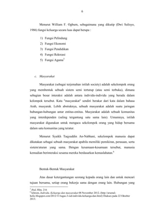 6

Menurut William F. Ogburn, sebagaimana yang dikutip (Dwi Sulisyo,
1986) fungsi keluarga secara luas dapat berupa :
1) Fungsi Pelindung
2) Fungsi Ekonomi
3) Fungsi Pendidikan
4) Fungsi Rekreasi
5) Fungsi Agama5

c. Masyarakat
Masyarakat (sebagai terjemahan istilah society) adalah sekelompok orang
yang membentuk sebuah sistem semi tertutup (atau semi terbuka), dimana
sebagian besar interaksi adalah antara individu-individu yang berada dalam
kelompok tersebut. Kata "masyarakat" sendiri berakar dari kata dalam bahasa
Arab, musyarak. Lebih abstraknya, sebuah masyarakat adalah suatu jaringan
hubungan-hubungan antar entitas-entitas. Masyarakat adalah sebuah komunitas
yang interdependen (saling tergantung satu sama lain). Umumnya, istilah
masyarakat digunakan untuk mengacu sekelompok orang yang hidup bersama
dalam satu komunitas yang teratur.
Menurut Syaikh Taqyuddin An-Nabhani, sekelompok manusia dapat
dikatakan sebagai sebuah masyarakat apabila memiliki pemikiran, perasaan, serta
sistem/aturan yang sama. Dengan kesamaan-kesamaan tersebut, manusia
kemudian berinteraksi sesama mereka berdasarkan kemaslahatan.6

Bentuk-Bentuk Masyarakat
Atas dasar ketergantungan seorang kepada orang lain dan untuk mencari
tujuan bersama, setiap orang bekerja sama dengan orang lain. Hubungan yang
5

Ibid, Hlm. 216
Ichrom, Individu, Keluarga dan masyarakat 08 November 2012, (http://arsenalholic.blogspot.com/2012/11/tugas-3-isd-individu-keluarga-dan.html) Diakses pada 22 Oktober
2013.
6

 