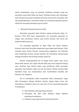 7

terjalin antarbeberapa orang ini kemudian melahirkan kelompol orang atau
masyarakat yang terjalin dalam satu ikatan. Perbedaan prinsip, nilai, kepentingan
antar kelompok masyarakat melahirkan bermacam-macam bentu masyarakat. Dari
segi pengelompokannya, masyarakat terbagi atas masyarakat paguyuban (gemein
schaft) dan masyarakat patembayan (gessel schaft).

1. Masyarakat Paguyuban (gemein schaft)
Masyarakat paguyuban dapat diartikan sebagai persekutuan hidup. P.J.
Bouman (1976) lebih lanjut mengemukakan arti masyarakat paguyuban ini
sebagai suatu persekutuan manusia yang disertai perasaan setia kawan dan
keadaan kolektif yang besar.
Ciri masyarakat paguyuban ini dapat dilihat dari adanya ketaatan,
kesetiaan, dank erelan berkorban sebagaimana yang terdapat pada keluarga. Untuk
mencapai tujuan mereka bersama, masing-masing anggotanya rela berkorban
untuk kepentingan bersama menurut kapasitas dan kemampuan masing-masing
sehingga keterkaitan antar keluarga menjadi sangat erat.
Bouman mengumpamakan hal ini dengan ikatan organis antar sel-sel
dalam tubuh tanaman, atau seperti alat-alat tubuh yang secara fungsional bekerja
sama. Demikian juga individu dalam suatu persekutuan hidup masyarakat
paguyuban yang bertalian sangat erat satu dan lainnya. Mereka memang dapat
dipisahkan hanya saja leterpisahannya akan menimbulakan kesedihan dan
kekalutan, dan sebagainya.
Hal ini membuktikan bahwa keterpisahan dalam kelompoknya sangat
tidak disenanginya. Dengan demikian, individu sebagai bagian unsure dari
kelompoknya, merupakan unsure cirri yang vital. Ciri-ciri masyarakat paguyuban
ini diantaranya:
a) Rela berkorban untuk kepentingan bersama.
b) Pemenuhan

hak

tidak

selalu

dikaitkan

dengan

pemenuhan kewajibannya.
c) Solidaritas yang sangat kokoh dan bersifat permanen.

kapasitas

 
