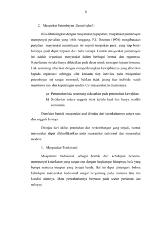 8

2. Masyarkat Patembayan (Gessel schaft)
Bila dibandingkan dengan masyarakat paguyuban, masyarakat patembayan
mempunyai pertalian yang lebih renggang. P.J. Bouman (1976) mengibarakan
pertalian masyarakat patembayan ini seperti tumpukan pasir, yang tiap butirbutirnya pasir dapat terpisah dari butir lainnya. Contoh masyarakat patembayan
ini adalah organisasi masyarakat dalam berbagai bentuk dan ragamnya.
Keterikatan mereka hanya diletakkan pada dasar untuk mencapai tujuan bersama.
Hak seseorang diberikan dengan memperhitungkan kewajibannya yang diberikan
kepada organisasi sehingga sifat keakuan tiap individu pada masyarakat
patembayan ini sangat menonjol, bahkan tidak jarang tiap individu masih
membawa misi dan kepentingan sendiri. Ciri masyarakat in diantaranya:
a) Pemenuhan hak seseorang didasarkan pada pemenuhan kewajiban.
b) Solidaritas antara anggota tidak terlalu kuat dan hanya bersifat
sementara.
Demikian bentuk masyarakat asal ditinjau dari keterkaitannya antara satu
dan anggota lainnya.
Ditinjau dari akibat perubahan dan perkembangan yang terjadi, bantuk
masyarakat dapat diklasifikasikan pada masyarakat tadisional dan masyarakat
modern.
1. Masyarakat Tradisional
Masyarakat tradisional, sebagai bentuk dari kehidupan bersama,
mempunyai keterikatan yang sangat erat dengan lengkungan hidupnya, baik yang
berupa manusia maupun yang berupa benda. Hal ini dapat dimengerti bahwa
kehidupan masyarakat tradisional sangat bergantung pada manusia lain dan
kondisi alamnya. Mata pencahariannya berpusat pada sector pertanian dan
nelayan.

 