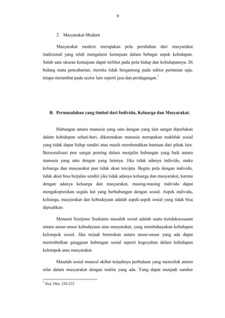 9

2. Masyarakat Modern
Masyarakat modern merupakan pola perubahan dari masyarakat
tradisional yang telah mengalami kemajuan dalam bebagai aspek kehidupan.
Salah satu ukuran kemajuan dapat terlihat pada pola hidup dan kehidupannya. Di
bidang mata pencaharian, mereka tidak bergantung pada sektor pertanian saja,
tetapo merambat pada sector lain seperti jasa dan perdagangan.7

B. Permasalahan yang timbul dari Individu, Keluarga dan Masyarakat.

Hubungan antara manusia yang satu dengan yang lain sangat diperlukan
dalam kehidupan sehari-hari, dikarenakan manusia merupakan makhluk sosial
yang tidak dapat hidup sendiri atau masih membutuhkan bantuan dari pihak lain.
Bersosialisasi pun sangat penting dalam menjalin hubungan yang baik antara
manusia yang satu dengan yang lainnya. Jika tidak adanya individu, maka
keluarga dan masyarakat pun tidak akan tercipta. Begitu pula dengan individu,
tidak akan bisa berjalan sendiri jika tidak adanya keluarga dan masyarakat, karena
dengan adanya keluarga dan masyarakat, masing-masing individu dapat
mengekspresikan segala hal yang berhubungan dengan sosial. Aspek individu,
keluarga, masyarakat dan kebudayaan adalah aspek-aspek sosial yang tidak bisa
dipisahkan.
Menurut Soerjono Soekanto masalah sosial adalah suatu ketidaksesuaian
antara unsur-unsur kebudayaan atau masyarakat, yang membahayakan kehidupan
kelompok sosial. Jika terjadi bentrokan antara unsur-unsur yang ada dapat
menimbulkan gangguan hubungan sosial seperti kegoyahan dalam kehidupan
kelompok atau masyarakat.
Masalah sosial muncul akibat terjadinya perbedaan yang mencolok antara
nilai dalam masyarakat dengan realita yang ada. Yang dapat menjadi sumber
7

Ibid, Hlm. 220-222

 