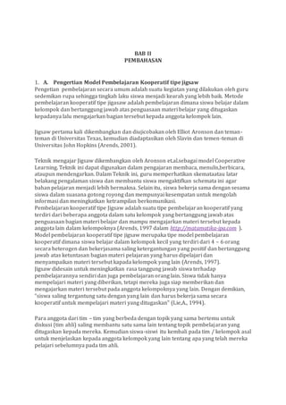 BAB II
PEMBAHASAN
1. A. Pengertian Model Pembelajaran Kooperatif tipe jigsaw
Pengetian pembelajaran secara umum adalah suatu kegiatan yang dilakukan oleh guru
sedemikan rupa sehingga tingkah laku siswa menjadi kearah yang lebih baik. Metode
pembelajaran kooperatif tipe jigasaw adalah pembelajaran dimana siswa belajar dalam
kelompok dan bertanggung jawab atas penguasaan materi belajar yang ditugaskan
kepadanya lalu mengajarkan bagian tersebut kepada anggota kelompok lain.
Jigsaw pertama kali dikembangkan dan diujicobakan oleh Elliot Aronson dan teman-
teman di Universitas Texas, kemudian diadaptasikan oleh Slavin dan temen-teman di
Universitas John Hopkins (Arends, 2001).
Teknik mengajar Jigsaw dikembangkan oleh Aronson et.al.sebagai model Cooperative
Learning. Teknik ini dapat digunakan dalam pengajaran membaca, menulis,berbicara,
ataupun mendengarkan. Dalam Teknik ini, guru memperhatikan skemataatau latar
belakang pengalaman siswa dan membantu siswa mengaktifkan schemata ini agar
bahan pelajaran menjadi lebih bermakna. Selain itu, siswa bekerja sama dengan sesama
siswa dalam suasana gotong royong dan mempunyai kesempatan untuk mengolah
informasi dan meningkatkan ketrampilan berkomunikasi.
Pembelajaran kooperatif tipe Jigsaw adalah suatu tipe pembelajaran kooperatif yang
terdiri dari beberapa anggota dalam satu kelompok yang bertanggung jawab atas
penguasaan bagian materi belajar dan mampu mengajarkan materi tersebut kepada
anggota lain dalam kelompoknya (Arends, 1997 dalam http://matamatika-ipa.com ).
Model pembelajaran kooperatif tipe jigsaw merupaka tipe model pembelajaran
kooperatif dimana siswa belajar dalam kelompok kecil yang terdiri dari 4 – 6 orang
secara heterogen dan bekerjasama saling ketergantungan yang positif dan bertanggung
jawab atas ketuntasan bagian materi pelajaran yang harus dipelajari dan
menyampaikan materi tersebut kapada kelompok yang lain (Arends, 1997).
Jigsaw didesain untuk meningkatkan rasa tanggung jawab siswa terhadap
pembelajarannya sendiri dan juga pembelajaran orang lain. Siswa tidak hanya
mempelajari materi yang diberikan, tetapi mereka juga siap memberikan dan
mengajarkan materi tersebut pada anggota kelompoknya yang lain. Dengan demikian,
“siswa saling tergantung satu dengan yang lain dan harus bekerja sama secara
kooperatif untuk mempelajari materi yang ditugaskan” (Lie,A., 1994).
Para anggota dari tim – tim yang berbeda dengan topik yang sama bertemu untuk
diskusi (tim ahli) saling membantu satu sama lain tentang topik pembelajaran yang
ditugaskan kepada mereka. Kemudian siswa-siswi itu kembali pada tim / kelompok asal
untuk menjelaskan kepada anggota kelompok yang lain tentang apa yang telah mereka
pelajari sebelumnya pada tim ahli.
 