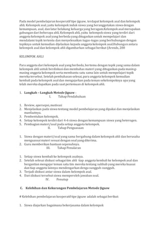 Pada model pembelajaran kooperatif tipe jigsaw, terdapat kelompok asal dan kelompok
ahli. Kelompok asal, yaitu kelompok induk siswa yang beranggotakan siswa dengan
kemampuan, asal, dan latar belakang keluarga yang beragam.Kelompok asal merupakan
gabungan dari beberapa ahli. Kelompok ahli, yaitu kelompok siswa yang terdiri dari
anggota kelompok asal yang berbeda yang ditugaskan untuk mempelajari dan
mendalami topik tertentu dan menyelesaikan tugas-tugas yang berhubungan dengan
topiknya untuk kemudian dijelaskan kepada anggota kelompok asal.Hubungan antara
kelompok asal dan kelompok ahli digambarkan sebagai berikut (Arends, 200
KELOMPOK AHLI
Para anggota dari kelompok asal yang berbeda, bertemu dengan topik yang sama dalam
kelompok ahli untuk berdiskusi dan membahas materi yang ditugaskan pada masing-
masing anggota kelompok serta membantu satu sama lain untuk mempelajari topik
mereka tersebut. Setelah pembahasan selesai, para anggota kelompok kemudian
kembali pada kelompok asal dan mengajarkan pada teman sekelompoknya apa yang
telah mereka dapatkan pada saat pertemuan di kelompok ahli.
1. Langkah – Langkah Metode Jigsaw :
I. Tahap Pendahuluan
1. Review, apersepsi, motivasi
2. Menjelaskan pada siswa tentang model pembelajaran yang dipakai dan menjelaskan
manfaatnya.
3. Pembentukan kelompok.
4. Setiap kelompok terdiri dari 4-6 siswa dengan kemampuan siswa yang heterogen.
5. Pembagian materi/soal pada setiap anggota kelompok.
II. Tahap Penguasaan
1. Siswa dengan materi/soal yang sama bergabung dalam kelompok ahli dan berusaha
menguassai materi sesuai dengan soal yang diterima.
2. Guru memberikan bantuan sepenuhnya.
III. Tahap Penularan
1. Setiap siswa kembali ke kelompok asalnya.
2. Setelah selesai diskusi sebagai tim ahli tiap anggota kembali ke kelompok asal dan
bergantian mengajar teman satu tim mereka tentang subbab yang mereka kuasai
dan tiap anggota lainnya mendengarkan denga sungguh-sungguh.
3. Terjadi diskusi antar siswa dalam kelompok asal.
4. Dari diskusi tersebut siswa memperoleh jawaban soal.
IV. Penutup
C. Kelebihan dan Kekurangan Pembelajaran Metode Jigsaw
# Kelebihan pembelajaran kooperatif tipe jigsaw adalah sebagai berikut:
1. Siswa diajarkan bagaimana bekerjasama dalam kelompok
 