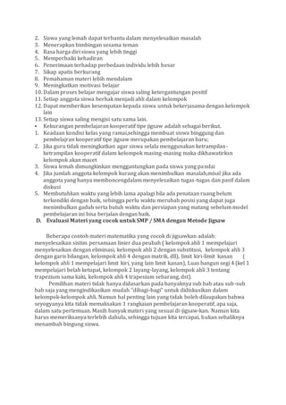 2. Siswa yang lemah dapat terbantu dalam menyelesaikan masalah
3. Menerapkan bimbingan sesama teman
4. Rasa harga diri siswa yang lebih tinggi
5. Memperbaiki kehadiran
6. Penerimaan terhadap perbedaan individu lebih besar
7. Sikap apatis berkurang
8. Pemahaman materi lebih mendalam
9. Meningkatkan motivasi belajar
10. Dalam proses belajar mengajar siswa saling ketergantungan positif
11. Setiap anggota siswa berhak menjadi ahli dalam kelompok
12. Dapat memberikan kesempatan kepada siswa untuk bekerjasama dengan kelompok
lain
13. Setiap siswa saling mengisi satu sama lain.
 Kekurangan pembelajaran kooperatif tipe jigsaw adalah sebagai berikut.
1. Keadaan kondisi kelas yang ramai,sehingga membuat siswa binggung dan
pembelajran kooperatif tipe jigsaw merupakan pembelajaran baru;
2. Jika guru tidak meningkatkan agar siswa selalu menggunakan ketrampilan-
ketrampilan kooperatif dalam kelompok masing-masing maka dikhawatirksn
kelompok akan macet
3. Siswa lemah dimungkinkan menggantungkan pada siswa yang pandai
4. Jika jumlah anggota kelompok kurang akan menimbulkan masalah,misal jika ada
anggota yang hanya memboncengdalam menyelesaikan tugas-tugas dan pasif dalam
diskusi
5. Membutuhkan waktu yang lebih lama apalagi bila ada penataan ruang belum
terkondiki dengan baik, sehingga perlu waktu merubah posisi yang dapat juga
menimbulkan gaduh serta butuh waktu dan persiapan yang matang sebelum model
pembelajaran ini bisa berjalan dengan baik.
D. Evaluasi Materi yang cocok untuk SMP / SMA dengan Metode Jigsaw
Beberapa contoh materi matematika yang cocok di jigsawkan adalah:
menyelesaikan sistim persamaan linier dua peubah ( kelompok ahli 1 mempelajari
menyelesaikan dengan eliminasi, kelompok ahli 2 dengan substitusi, kelompok ahli 3
dengan garis bilangan, kelompok ahli 4 dengan matrik, dll), limit kiri-limit kanan (
kelompok ahli 1 mempelajari limit kiri, yang lain limit kanan), Luas bangun segi 4 (kel 1
mempelajari belah ketupat, kelompok 2 layang-layang, kelompok ahli 3 tentang
trapezium sama kaki, kelompok ahli 4 trapesium sebarang, dst).
Pemilihan materi tidak hanya didasarkan pada banyaknya sub bab atau sub-sub
bab saja yang mengindikasikan mudah “dibagi-bagi” untuk didiskusikan dalam
kelompok-kelompok ahli. Namun hal penting lain yang tidak boleh dilaupakan bahwa
seyogyanya kita tidak memaksakan 1 rangkaian pembelajaran kooperatif, apa saja,
dalam satu pertemuan. Masih banyak materi yang sesuai di-jigsaw-kan. Namun kita
harus memeriksanya terlebih dahulu, sehingga tujuan kita tercapai, bukan sebaliknya
menambah bingung siswa.
 