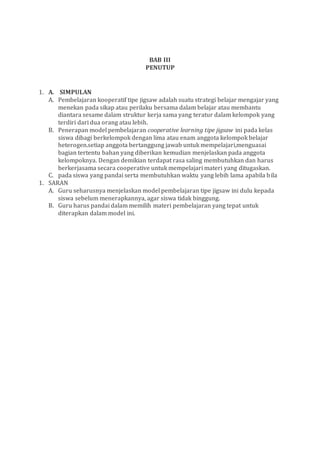 BAB III
PENUTUP
1. A. SIMPULAN
A. Pembelajaran kooperatif tipe jigsaw adalah suatu strategi belajar mengajar yang
menekan pada sikap atau perilaku bersama dalam belajar atau membantu
diantara sesame dalam struktur kerja sama yang teratur dalam kelompok yang
terdiri dari dua orang atau lebih.
B. Penerapan model pembelajaran cooperative learning tipe jigsaw ini pada kelas
siswa dibagi berkelompok dengan lima atau enam anggota kelompok belajar
heterogen.setiap anggota bertanggung jawab untuk mempelajari,menguasai
bagian tertentu bahan yang diberikan kemudian menjelaskan pada anggota
kelompoknya. Dengan demikian terdapat rasa saling membutuhkan dan harus
berkerjasama secara cooperative untuk mempelajari materi yang ditugaskan.
C. pada siswa yang pandai serta membutuhkan waktu yang lebih lama apabila bila
1. SARAN
A. Guru seharusnya menjelaskan model pembelajaran tipe jigsaw ini dulu kepada
siswa sebelum menerapkannya, agar siswa tidak binggung.
B. Guru harus pandai dalam memilih materi pembelajaran yang tepat untuk
diterapkan dalam model ini.
 