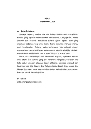 BAB I
PENDAHULUAN
A. Latar Belakang
Sebagai seorang muslim kita tahu bahwa bahasa Arab merupakam
bahasa yang dipakai dalam al-quran dan al-hadits. Kita juga tahu bahwa
al-quran dan al-hadits merupakan sumber ajaran agama Islam yang
dijadikan pedoman bagi umat islam dalam menuntun manusia menuju
arah keselamatan. Artiny,a sudah seharusnya kita sebagai muslim
mengkaji dan memahami benar ajaran agama Islam tersebut jika kita ingin
mendapatkan keselamatan baik di dunia maupun di akhirat nanti.
Untuk bisa mempelajari dan memahami al-quran, diperlukan sebuah
ilmu (shorof dan nahwu) yang erat kaitannya mengenai penafsiran tiap
kata dalam al-quran ataupun dalam al-hadits, sehingga maksud dan
tujuannya bisa kita fahami. Ilmu Nahwu disebut bapak ilmu, sebab ilmu
Nahwu digunakan untuk membereskan setiap kalimat dalam susunannya,
i’rabnya, bentuk dan sebagainya.
B. Tujuan
untuk mengetahui materi isim
 