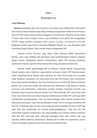 1
BAB I
PENDAHULUAN
Latar Belakang
Internet (kependekan dari interconnection-networking) secara harfiah ialah sistem global
dari seluruh jaringan komputer yang saling terhubung menggunakan standar Internet Protocol
Suite (TCP/IP) untuk melayani miliaran pengguna di seluruh dunia. Manakala Internet (huruf
'I' besar) ialah sistem komputer umum, yang berhubung secara global dan menggunakan
TCP/IP sebagai protokol pertukaran paket (packet switching communication protocol).
Rangkaian internet yang terbesar dinamakan Internet. Banyak cara yang digunakan untuk
tersambung dengan Internet. Salah satunya dengan menggunakan ISP.
(Internet Service Provider) yang dalam istilah Indonesia adalah PenyediaJasa
Internet, yakni suatu lembaga atau perusahaan yang menghubungkan komputer pengguna
dengan internet. Kebanyakan operator telekomunikasi adalah ISP, jasayang disediakan
seperti transit internet, registrasi nama domain dan hosting, aksesdial-up internet dll.
Menarik melihat perkembangan ISP di Indonesia. Setelah dilanda "krismon"yang
banyak mendera sektor HighTech- yang notabene semuanya Import, ISP lokalsatu-persatu
mulai menghitung-hitung kembali pada titik/biaya dan skala bisnis berapa dia reasonable
untuk beroperasi. Komponen cost yang cukup besar bagi ISP tentunya biaya infrastruktur,
biaya telekomunikasi (backbone), dan biaya InternetAccess ke Global ISP. Biaya ini berkisar
puluhan atau ratusan juta rupiah yang tentusaja harus dikeluarkan setiap bulannya. Banyak
jurus-jurus yang dikerluarkan, salahsatunya mungkin menganti "Upstream" provider, atau
berkoalisi dalam konsorsium.Banyak beredar "isyu" bahwa beberapa ISP- yang belum tentu
benar, secara diam-diam menurunkan kapasitas backbonenya ke Global ISP, saat harga dollar
terhadaprupiah gonjang-ganjing. Tentu saja disini pelanggan (baik corporate ataupun retail)
tidak punya kemampuan untuk tahu permasalahan tersebut. Hal ini memang disebabkan oleh
dua hal: (1) Memang tidak ada tools secara langsung untuk mengetahui itu, dan (2) ISP juga
tidak akan mau memberitahu hal tersebut kepada pelanggannya. Yang jelas jika ISP
menurunkan kapasitas backbonenya, dan itumenyebabkan dia overload (utilisasi backbone
lebih dari 90% pada peak time), maka bagi pelanggan (yaitu Anda sendiri) efek yang
dirasakan adalah lambatnya aksesinternet. Memang hal ini tidak bisa digeneralisir, karena
Internet merupakan suatumata rantai antara ratusan atau ribuan Router.
 