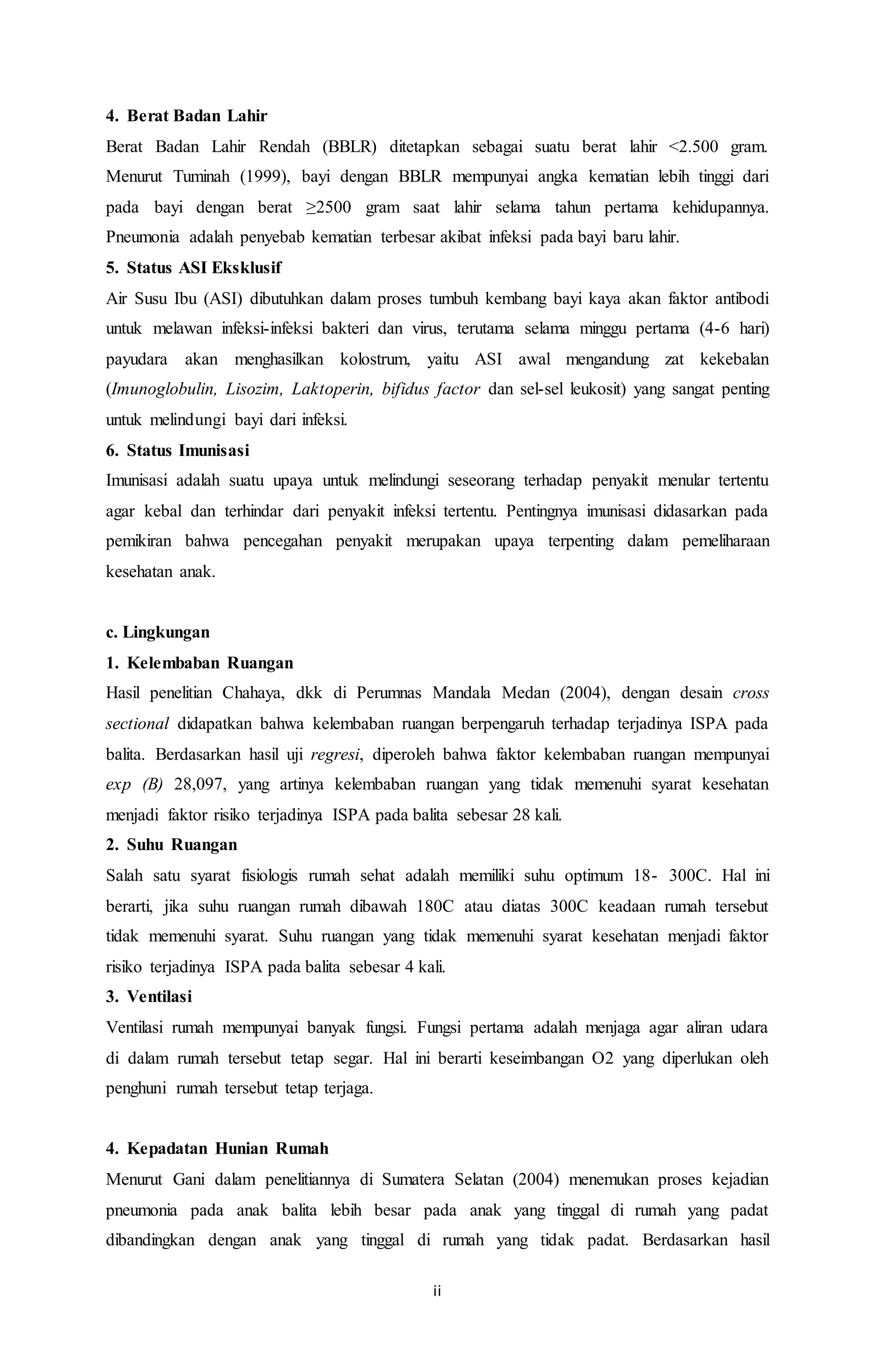 4. Berat Badan Lahir 
Berat Badan Lahir Rendah (BBLR) ditetapkan sebagai suatu berat lahir <2.500 gram. 
Menurut Tuminah (1999), bayi dengan BBLR mempunyai angka kematian lebih tinggi dari 
pada bayi dengan berat ≥2500 gram saat lahir selama tahun pertama kehidupannya. 
Pneumonia adalah penyebab kematian terbesar akibat infeksi pada bayi baru lahir. 
5. Status ASI Eksklusif 
Air Susu Ibu (ASI) dibutuhkan dalam proses tumbuh kembang bayi kaya akan faktor antibodi 
untuk melawan infeksi-infeksi bakteri dan virus, terutama selama minggu pertama (4-6 hari) 
payudara akan menghasilkan kolostrum, yaitu ASI awal mengandung zat kekebalan 
(Imunoglobulin, Lisozim, Laktoperin, bifidus factor dan sel-sel leukosit) yang sangat penting 
untuk melindungi bayi dari infeksi. 
6. Status Imunisasi 
Imunisasi adalah suatu upaya untuk melindungi seseorang terhadap penyakit menular tertentu 
agar kebal dan terhindar dari penyakit infeksi tertentu. Pentingnya imunisasi didasarkan pada 
pemikiran bahwa pencegahan penyakit merupakan upaya terpenting dalam pemeliharaan 
kesehatan anak. 
c. Lingkungan 
1. Kelembaban Ruangan 
Hasil penelitian Chahaya, dkk di Perumnas Mandala Medan (2004), dengan desain cross 
sectional didapatkan bahwa kelembaban ruangan berpengaruh terhadap terjadinya ISPA pada 
balita. Berdasarkan hasil uji regresi, diperoleh bahwa faktor kelembaban ruangan mempunyai 
exp (B) 28,097, yang artinya kelembaban ruangan yang tidak memenuhi syarat kesehatan 
menjadi faktor risiko terjadinya ISPA pada balita sebesar 28 kali. 
2. Suhu Ruangan 
Salah satu syarat fisiologis rumah sehat adalah memiliki suhu optimum 18- 300C. Hal ini 
berarti, jika suhu ruangan rumah dibawah 180C atau diatas 300C keadaan rumah tersebut 
tidak memenuhi syarat. Suhu ruangan yang tidak memenuhi syarat kesehatan menjadi faktor 
risiko terjadinya ISPA pada balita sebesar 4 kali. 
3. Ventilasi 
Ventilasi rumah mempunyai banyak fungsi. Fungsi pertama adalah menjaga agar aliran udara 
di dalam rumah tersebut tetap segar. Hal ini berarti keseimbangan O2 yang diperlukan oleh 
penghuni rumah tersebut tetap terjaga. 
4. Kepadatan Hunian Rumah 
Menurut Gani dalam penelitiannya di Sumatera Selatan (2004) menemukan proses kejadian 
pneumonia pada anak balita lebih besar pada anak yang tinggal di rumah yang padat 
dibandingkan dengan anak yang tinggal di rumah yang tidak padat. Berdasarkan hasil 
ii 
 