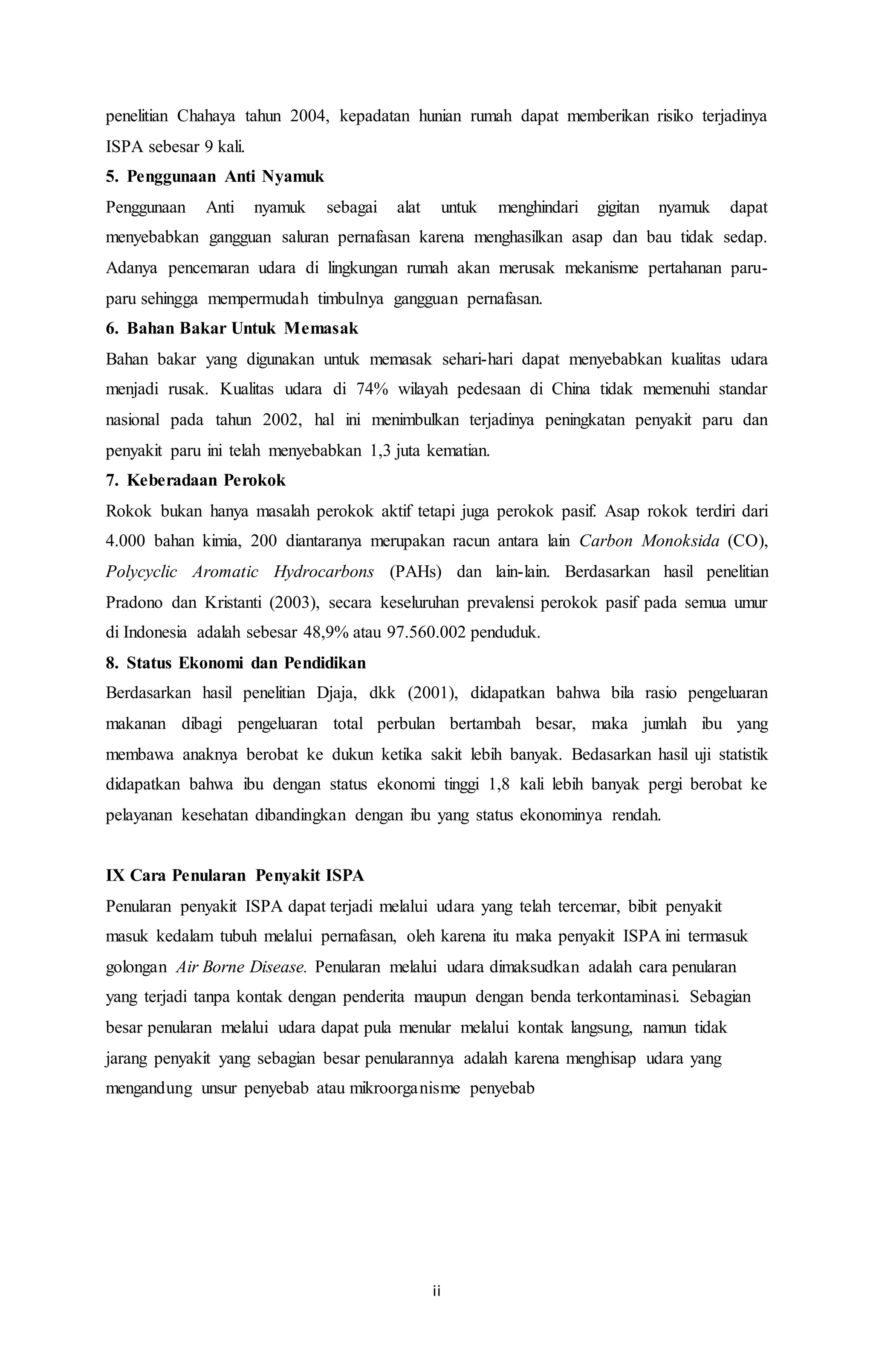 penelitian Chahaya tahun 2004, kepadatan hunian rumah dapat memberikan risiko terjadinya 
ISPA sebesar 9 kali. 
5. Penggunaan Anti Nyamuk 
Penggunaan Anti nyamuk sebagai alat untuk menghindari gigitan nyamuk dapat 
menyebabkan gangguan saluran pernafasan karena menghasilkan asap dan bau tidak sedap. 
Adanya pencemaran udara di lingkungan rumah akan merusak mekanisme pertahanan paru-paru 
sehingga mempermudah timbulnya gangguan pernafasan. 
6. Bahan Bakar Untuk Memasak 
Bahan bakar yang digunakan untuk memasak sehari-hari dapat menyebabkan kualitas udara 
menjadi rusak. Kualitas udara di 74% wilayah pedesaan di China tidak memenuhi standar 
nasional pada tahun 2002, hal ini menimbulkan terjadinya peningkatan penyakit paru dan 
penyakit paru ini telah menyebabkan 1,3 juta kematian. 
7. Keberadaan Perokok 
Rokok bukan hanya masalah perokok aktif tetapi juga perokok pasif. Asap rokok terdiri dari 
4.000 bahan kimia, 200 diantaranya merupakan racun antara lain Carbon Monoksida (CO), 
Polycyclic Aromatic Hydrocarbons (PAHs) dan lain-lain. Berdasarkan hasil penelitian 
Pradono dan Kristanti (2003), secara keseluruhan prevalensi perokok pasif pada semua umur 
di Indonesia adalah sebesar 48,9% atau 97.560.002 penduduk. 
8. Status Ekonomi dan Pendidikan 
Berdasarkan hasil penelitian Djaja, dkk (2001), didapatkan bahwa bila rasio pengeluaran 
makanan dibagi pengeluaran total perbulan bertambah besar, maka jumlah ibu yang 
membawa anaknya berobat ke dukun ketika sakit lebih banyak. Bedasarkan hasil uji statistik 
didapatkan bahwa ibu dengan status ekonomi tinggi 1,8 kali lebih banyak pergi berobat ke 
pelayanan kesehatan dibandingkan dengan ibu yang status ekonominya rendah. 
IX Cara Penularan Penyakit ISPA 
Penularan penyakit ISPA dapat terjadi melalui udara yang telah tercemar, bibit penyakit 
masuk kedalam tubuh melalui pernafasan, oleh karena itu maka penyakit ISPA ini termasuk 
golongan Air Borne Disease. Penularan melalui udara dimaksudkan adalah cara penularan 
yang terjadi tanpa kontak dengan penderita maupun dengan benda terkontaminasi. Sebagian 
besar penularan melalui udara dapat pula menular melalui kontak langsung, namun tidak 
jarang penyakit yang sebagian besar penularannya adalah karena menghisap udara yang 
mengandung unsur penyebab atau mikroorganisme penyebab 
ii 
 