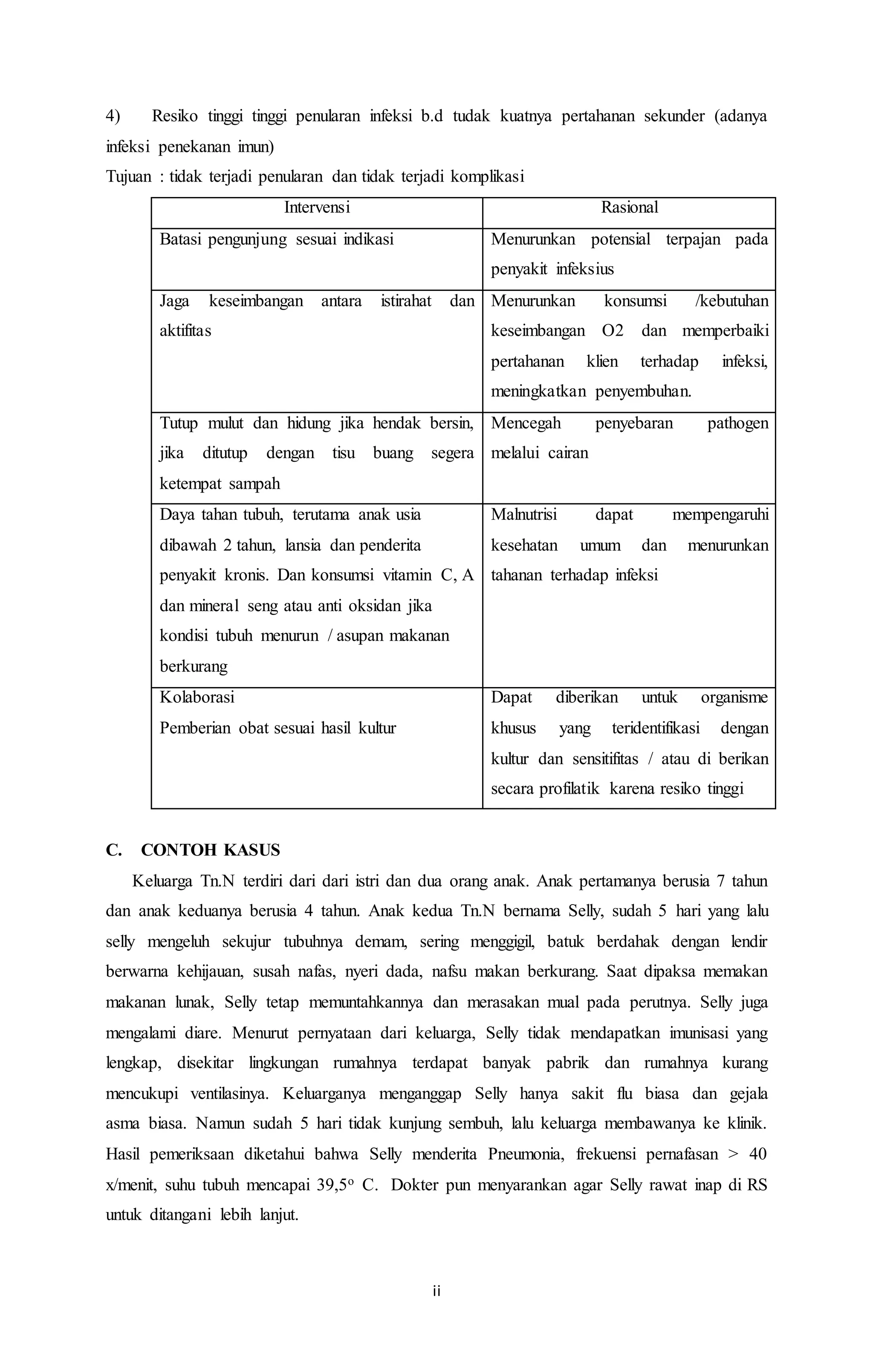 4) Resiko tinggi tinggi penularan infeksi b.d tudak kuatnya pertahanan sekunder (adanya 
infeksi penekanan imun) 
Tujuan : tidak terjadi penularan dan tidak terjadi komplikasi 
Intervensi Rasional 
Batasi pengunjung sesuai indikasi Menurunkan potensial terpajan pada 
ii 
penyakit infeksius 
Jaga keseimbangan antara istirahat dan 
aktifitas 
Menurunkan konsumsi /kebutuhan 
keseimbangan O2 dan memperbaiki 
pertahanan klien terhadap infeksi, 
meningkatkan penyembuhan. 
Tutup mulut dan hidung jika hendak bersin, 
jika ditutup dengan tisu buang segera 
ketempat sampah 
Mencegah penyebaran pathogen 
melalui cairan 
Daya tahan tubuh, terutama anak usia 
dibawah 2 tahun, lansia dan penderita 
penyakit kronis. Dan konsumsi vitamin C, A 
dan mineral seng atau anti oksidan jika 
kondisi tubuh menurun / asupan makanan 
berkurang 
Malnutrisi dapat mempengaruhi 
kesehatan umum dan menurunkan 
tahanan terhadap infeksi 
Kolaborasi 
Pemberian obat sesuai hasil kultur 
Dapat diberikan untuk organisme 
khusus yang teridentifikasi dengan 
kultur dan sensitifitas / atau di berikan 
secara profilatik karena resiko tinggi 
C. CONTOH KASUS 
Keluarga Tn.N terdiri dari dari istri dan dua orang anak. Anak pertamanya berusia 7 tahun 
dan anak keduanya berusia 4 tahun. Anak kedua Tn.N bernama Selly, sudah 5 hari yang lalu 
selly mengeluh sekujur tubuhnya demam, sering menggigil, batuk berdahak dengan lendir 
berwarna kehijauan, susah nafas, nyeri dada, nafsu makan berkurang. Saat dipaksa memakan 
makanan lunak, Selly tetap memuntahkannya dan merasakan mual pada perutnya. Selly juga 
mengalami diare. Menurut pernyataan dari keluarga, Selly tidak mendapatkan imunisasi yang 
lengkap, disekitar lingkungan rumahnya terdapat banyak pabrik dan rumahnya kurang 
mencukupi ventilasinya. Keluarganya menganggap Selly hanya sakit flu biasa dan gejala 
asma biasa. Namun sudah 5 hari tidak kunjung sembuh, lalu keluarga membawanya ke klinik. 
Hasil pemeriksaan diketahui bahwa Selly menderita Pneumonia, frekuensi pernafasan > 40 
x/menit, suhu tubuh mencapai 39,5o C. Dokter pun menyarankan agar Selly rawat inap di RS 
untuk ditangani lebih lanjut. 
 