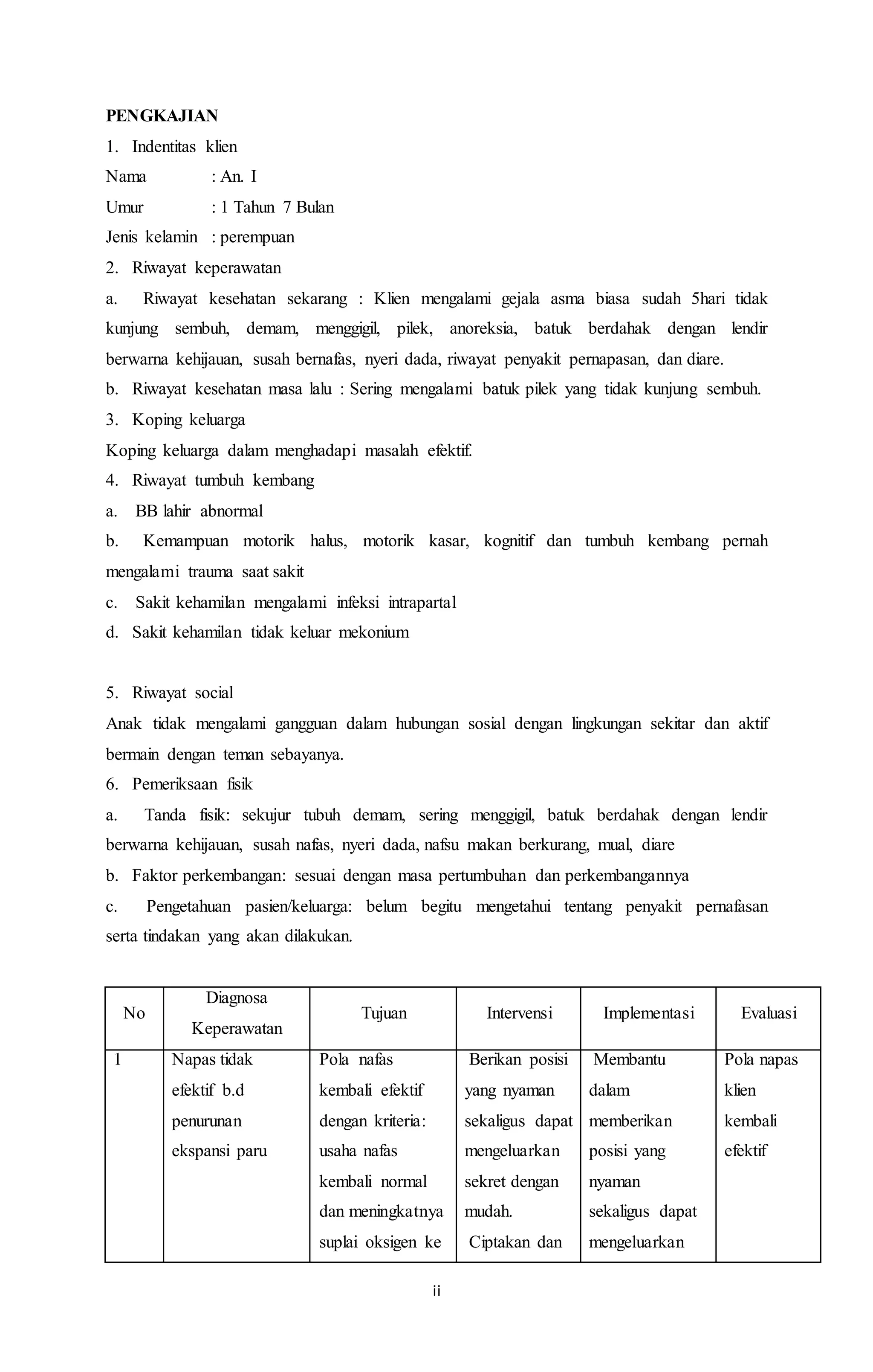 PENGKAJIAN 
1. Indentitas klien 
Nama : An. I 
Umur : 1 Tahun 7 Bulan 
Jenis kelamin : perempuan 
2. Riwayat keperawatan 
a. Riwayat kesehatan sekarang : Klien mengalami gejala asma biasa sudah 5hari tidak 
kunjung sembuh, demam, menggigil, pilek, anoreksia, batuk berdahak dengan lendir 
berwarna kehijauan, susah bernafas, nyeri dada, riwayat penyakit pernapasan, dan diare. 
b. Riwayat kesehatan masa lalu : Sering mengalami batuk pilek yang tidak kunjung sembuh. 
3. Koping keluarga 
Koping keluarga dalam menghadapi masalah efektif. 
4. Riwayat tumbuh kembang 
a. BB lahir abnormal 
b. Kemampuan motorik halus, motorik kasar, kognitif dan tumbuh kembang pernah 
mengalami trauma saat sakit 
c. Sakit kehamilan mengalami infeksi intrapartal 
d. Sakit kehamilan tidak keluar mekonium 
5. Riwayat social 
Anak tidak mengalami gangguan dalam hubungan sosial dengan lingkungan sekitar dan aktif 
bermain dengan teman sebayanya. 
6. Pemeriksaan fisik 
a. Tanda fisik: sekujur tubuh demam, sering menggigil, batuk berdahak dengan lendir 
berwarna kehijauan, susah nafas, nyeri dada, nafsu makan berkurang, mual, diare 
b. Faktor perkembangan: sesuai dengan masa pertumbuhan dan perkembangannya 
c. Pengetahuan pasien/keluarga: belum begitu mengetahui tentang penyakit pernafasan 
serta tindakan yang akan dilakukan. 
ii 
No 
Diagnosa 
Keperawatan 
Tujuan Intervensi Implementasi Evaluasi 
1 Napas tidak 
efektif b.d 
penurunan 
ekspansi paru 
Pola nafas 
kembali efektif 
dengan kriteria: 
usaha nafas 
kembali normal 
dan meningkatnya 
suplai oksigen ke 
· Berikan posisi 
yang nyaman 
sekaligus dapat 
mengeluarkan 
sekret dengan 
mudah. 
· Ciptakan dan 
· Membantu 
dalam 
memberikan 
posisi yang 
nyaman 
sekaligus dapat 
mengeluarkan 
Pola napas 
klien 
kembali 
efektif 
 