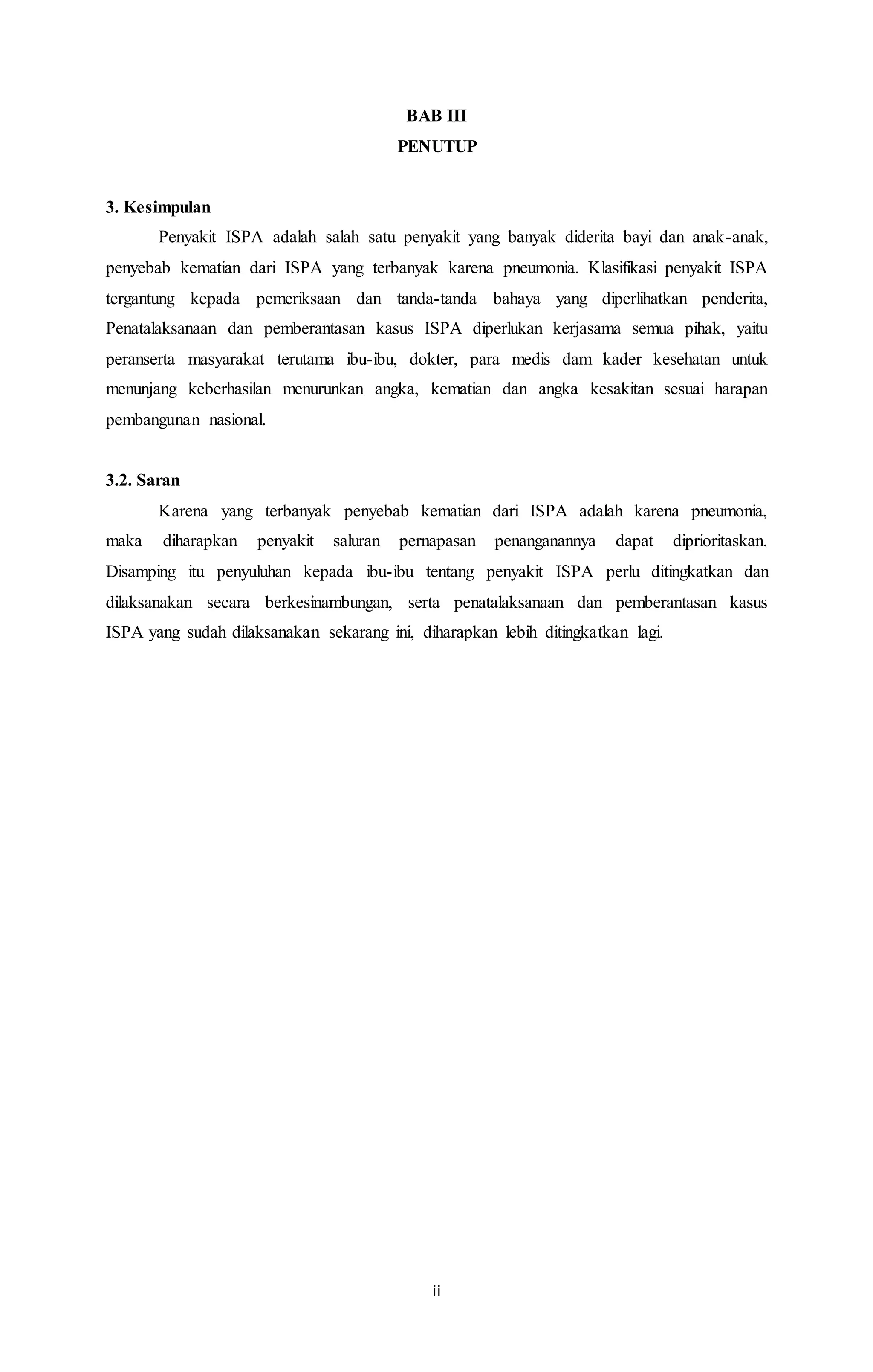 BAB III 
PENUTUP 
ii 
3. Kesimpulan 
Penyakit ISPA adalah salah satu penyakit yang banyak diderita bayi dan anak-anak, 
penyebab kematian dari ISPA yang terbanyak karena pneumonia. Klasifikasi penyakit ISPA 
tergantung kepada pemeriksaan dan tanda-tanda bahaya yang diperlihatkan penderita, 
Penatalaksanaan dan pemberantasan kasus ISPA diperlukan kerjasama semua pihak, yaitu 
peranserta masyarakat terutama ibu-ibu, dokter, para medis dam kader kesehatan untuk 
menunjang keberhasilan menurunkan angka, kematian dan angka kesakitan sesuai harapan 
pembangunan nasional. 
3.2. Saran 
Karena yang terbanyak penyebab kematian dari ISPA adalah karena pneumonia, 
maka diharapkan penyakit saluran pernapasan penanganannya dapat diprioritaskan. 
Disamping itu penyuluhan kepada ibu-ibu tentang penyakit ISPA perlu ditingkatkan dan 
dilaksanakan secara berkesinambungan, serta penatalaksanaan dan pemberantasan kasus 
ISPA yang sudah dilaksanakan sekarang ini, diharapkan lebih ditingkatkan lagi. 
 