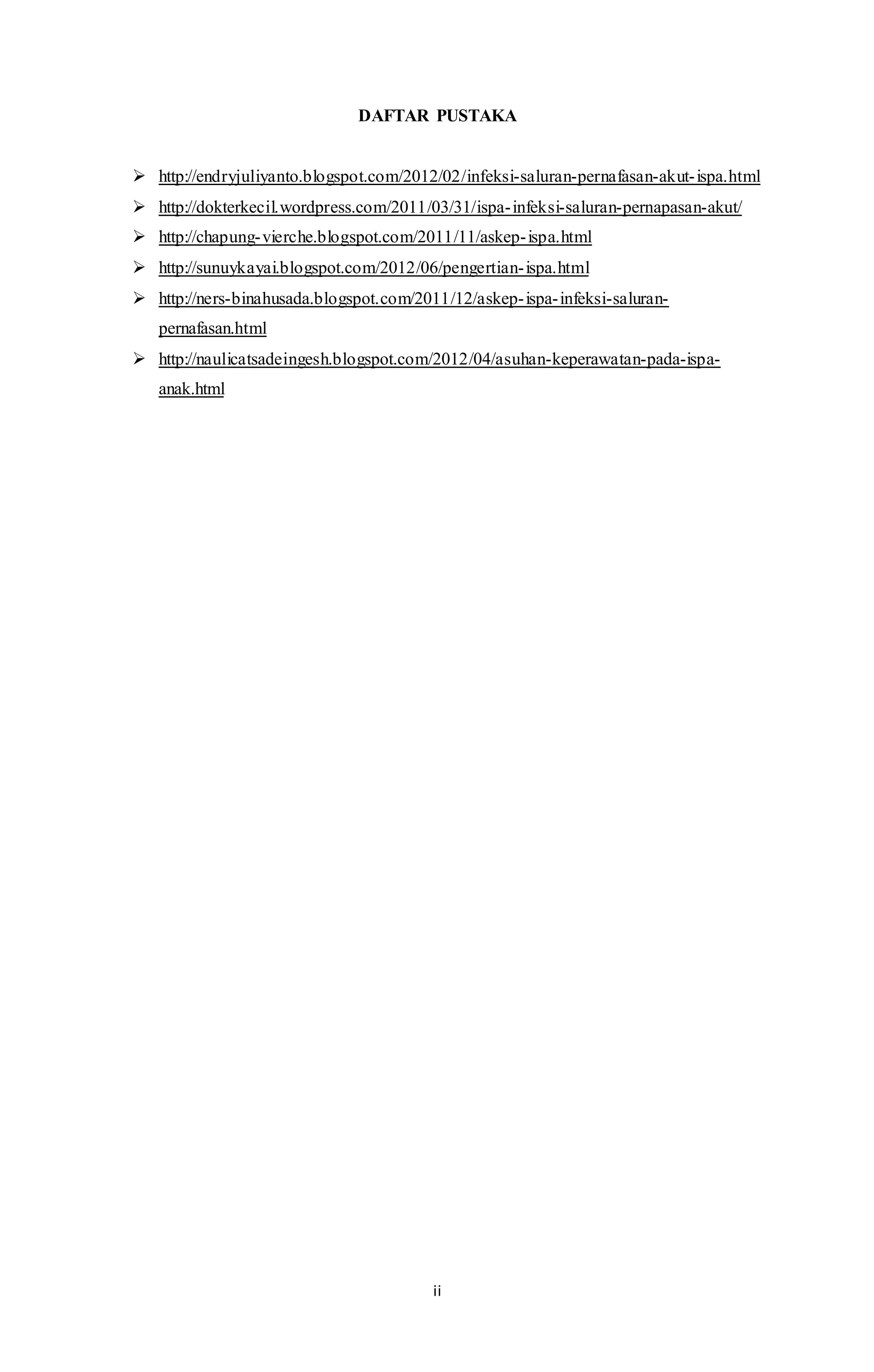 DAFTAR PUSTAKA 
 http://endryjuliyanto.blogspot.com/2012/02/infeksi-saluran-pernafasan-akut- ispa.html 
 http://dokterkecil.wordpress.com/2011/03/31/ispa- infeksi-saluran-pernapasan-akut/ 
 http://chapung- vierche.blogspot.com/2011/11/askep- ispa.html 
 http://sunuykayai.blogspot.com/2012/06/pengertian- ispa.html 
 http://ners-binahusada.blogspot.com/2011/12/askep- ispa- infeksi-saluran-pernafasan. 
ii 
html 
 http://naulicatsadeingesh.blogspot.com/2012/04/asuhan-keperawatan-pada-ispa-anak. 
html 
 