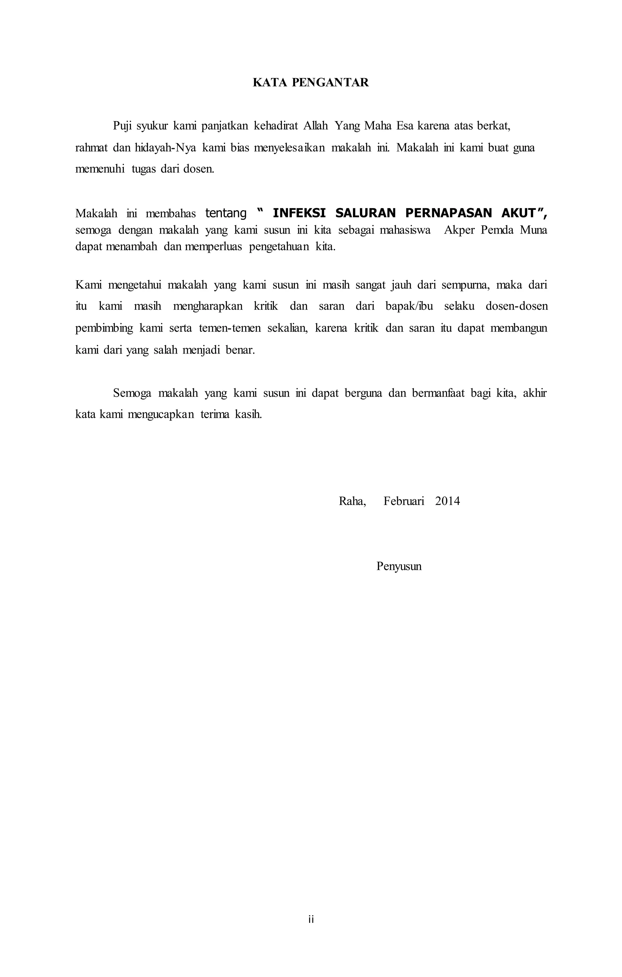 KATA PENGANTAR 
Puji syukur kami panjatkan kehadirat Allah Yang Maha Esa karena atas berkat, 
rahmat dan hidayah-Nya kami bias menyelesaikan makalah ini. Makalah ini kami buat guna 
memenuhi tugas dari dosen. 
Makalah ini membahas tentang “ INFEKSI SALURAN PERNAPASAN AKUT”, 
semoga dengan makalah yang kami susun ini kita sebagai mahasiswa Akper Pemda Muna 
dapat menambah dan memperluas pengetahuan kita. 
Kami mengetahui makalah yang kami susun ini masih sangat jauh dari sempurna, maka dari 
itu kami masih mengharapkan kritik dan saran dari bapak/ibu selaku dosen-dosen 
pembimbing kami serta temen-temen sekalian, karena kritik dan saran itu dapat membangun 
kami dari yang salah menjadi benar. 
Semoga makalah yang kami susun ini dapat berguna dan bermanfaat bagi kita, akhir 
ii 
kata kami mengucapkan terima kasih. 
Raha, Februari 2014 
Penyusun 
 
