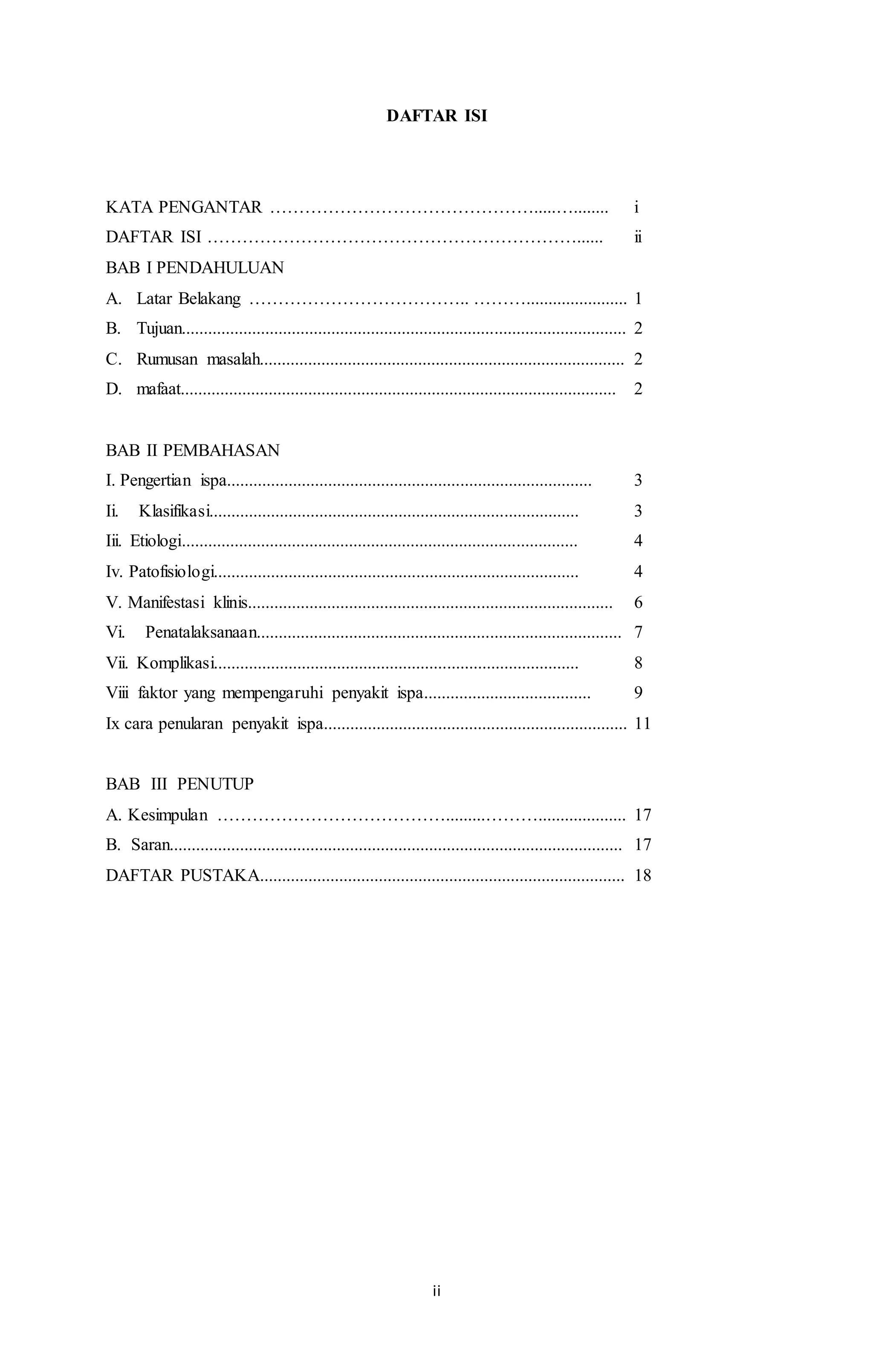 DAFTAR ISI 
KATA PENGANTAR ……………………………………….....…........ i 
DAFTAR ISI ………………………………………………………...... ii 
BAB I PENDAHULUAN 
A. Latar Belakang ……………………………….. ………....................... 1 
B. Tujuan..................................................................................................... 2 
C. Rumusan masalah................................................................................... 2 
D. mafaat................................................................................................... 2 
BAB II PEMBAHASAN 
I. Pengertian ispa................................................................................... 3 
Ii. Klasifikasi.................................................................................... 3 
Iii. Etiologi.......................................................................................... 4 
Iv. Patofisiologi................................................................................... 4 
V. Manifestasi klinis................................................................................... 6 
Vi. Penatalaksanaan................................................................................... 7 
Vii. Komplikasi................................................................................... 8 
Viii faktor yang mempengaruhi penyakit ispa...................................... 9 
Ix cara penularan penyakit ispa..................................................................... 11 
BAB III PENUTUP 
A. Kesimpulan ………………………………….........……….................... 17 
B. Saran....................................................................................................... 17 
DAFTAR PUSTAKA................................................................................... 18 
ii 
 