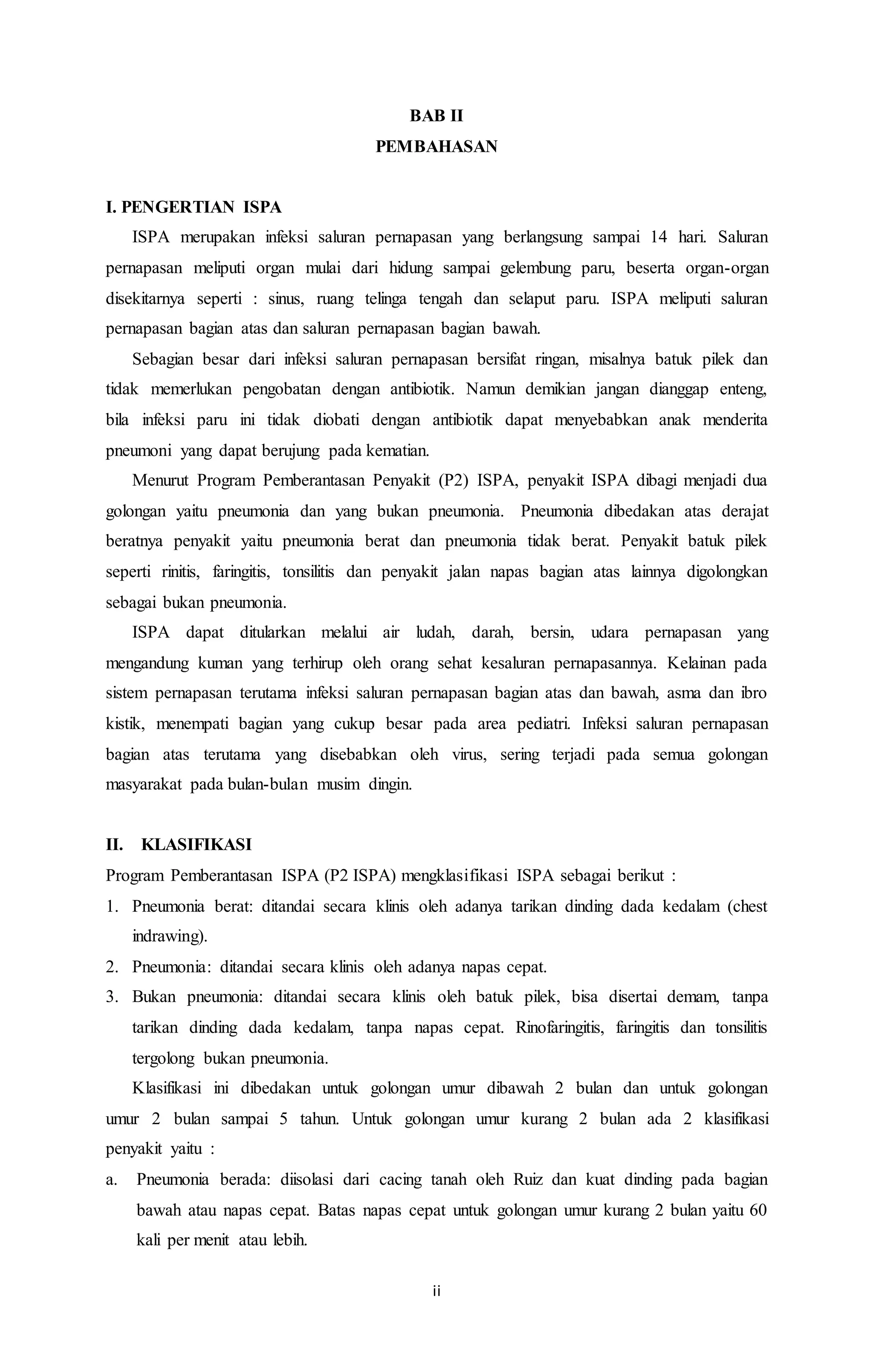 BAB II 
PEMBAHASAN 
ii 
I. PENGERTIAN ISPA 
ISPA merupakan infeksi saluran pernapasan yang berlangsung sampai 14 hari. Saluran 
pernapasan meliputi organ mulai dari hidung sampai gelembung paru, beserta organ-organ 
disekitarnya seperti : sinus, ruang telinga tengah dan selaput paru. ISPA meliputi saluran 
pernapasan bagian atas dan saluran pernapasan bagian bawah. 
Sebagian besar dari infeksi saluran pernapasan bersifat ringan, misalnya batuk pilek dan 
tidak memerlukan pengobatan dengan antibiotik. Namun demikian jangan dianggap enteng, 
bila infeksi paru ini tidak diobati dengan antibiotik dapat menyebabkan anak menderita 
pneumoni yang dapat berujung pada kematian. 
Menurut Program Pemberantasan Penyakit (P2) ISPA, penyakit ISPA dibagi menjadi dua 
golongan yaitu pneumonia dan yang bukan pneumonia. Pneumonia dibedakan atas derajat 
beratnya penyakit yaitu pneumonia berat dan pneumonia tidak berat. Penyakit batuk pilek 
seperti rinitis, faringitis, tonsilitis dan penyakit jalan napas bagian atas lainnya digolongkan 
sebagai bukan pneumonia. 
ISPA dapat ditularkan melalui air ludah, darah, bersin, udara pernapasan yang 
mengandung kuman yang terhirup oleh orang sehat kesaluran pernapasannya. Kelainan pada 
sistem pernapasan terutama infeksi saluran pernapasan bagian atas dan bawah, asma dan ibro 
kistik, menempati bagian yang cukup besar pada area pediatri. Infeksi saluran pernapasan 
bagian atas terutama yang disebabkan oleh virus, sering terjadi pada semua golongan 
masyarakat pada bulan-bulan musim dingin. 
II. KLASIFIKASI 
Program Pemberantasan ISPA (P2 ISPA) mengklasifikasi ISPA sebagai berikut : 
1. Pneumonia berat: ditandai secara klinis oleh adanya tarikan dinding dada kedalam (chest 
indrawing). 
2. Pneumonia: ditandai secara klinis oleh adanya napas cepat. 
3. Bukan pneumonia: ditandai secara klinis oleh batuk pilek, bisa disertai demam, tanpa 
tarikan dinding dada kedalam, tanpa napas cepat. Rinofaringitis, faringitis dan tonsilitis 
tergolong bukan pneumonia. 
Klasifikasi ini dibedakan untuk golongan umur dibawah 2 bulan dan untuk golongan 
umur 2 bulan sampai 5 tahun. Untuk golongan umur kurang 2 bulan ada 2 klasifikasi 
penyakit yaitu : 
a. Pneumonia berada: diisolasi dari cacing tanah oleh Ruiz dan kuat dinding pada bagian 
bawah atau napas cepat. Batas napas cepat untuk golongan umur kurang 2 bulan yaitu 60 
kali per menit atau lebih. 
 