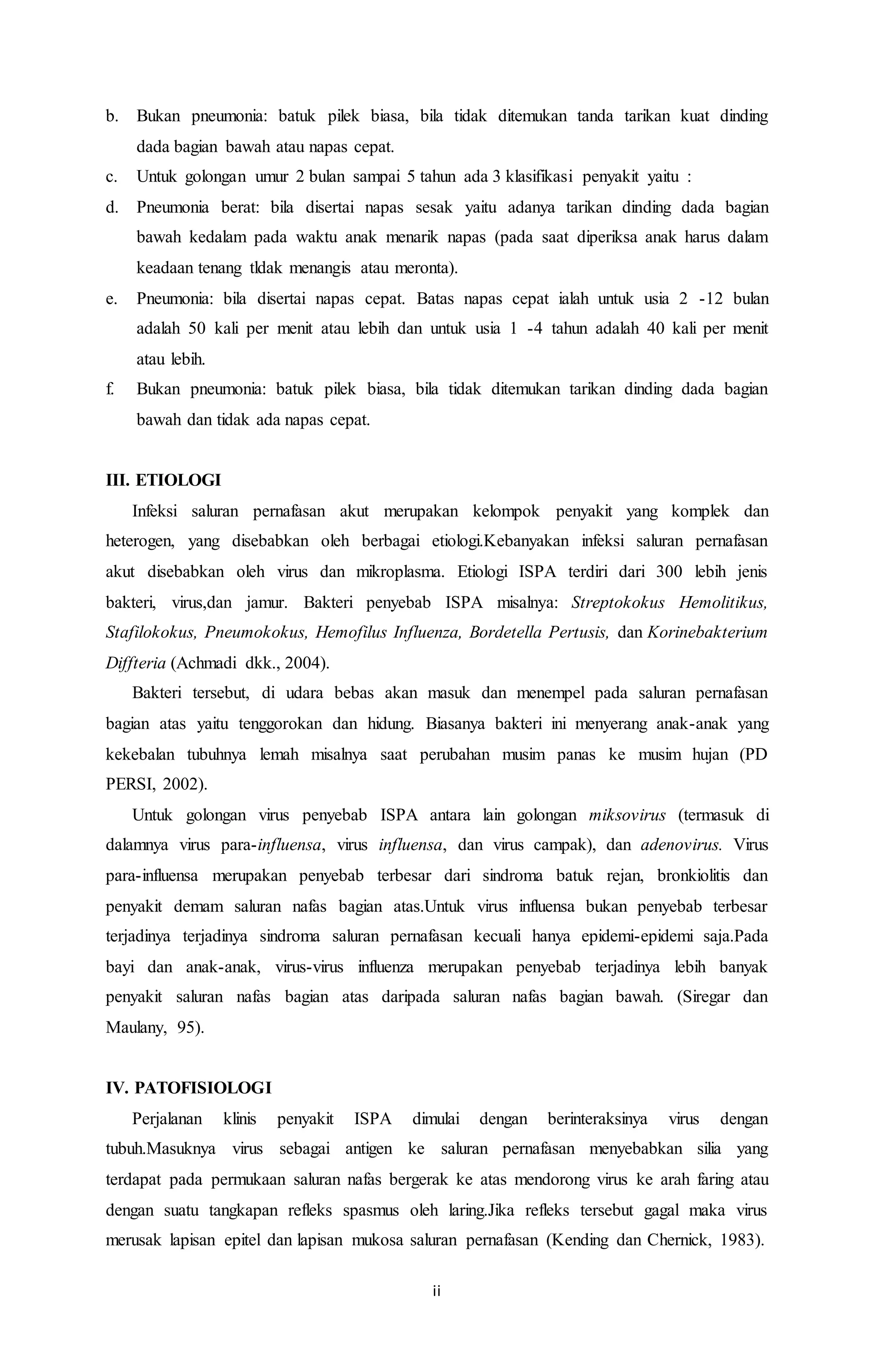 b. Bukan pneumonia: batuk pilek biasa, bila tidak ditemukan tanda tarikan kuat dinding 
ii 
dada bagian bawah atau napas cepat. 
c. Untuk golongan umur 2 bulan sampai 5 tahun ada 3 klasifikasi penyakit yaitu : 
d. Pneumonia berat: bila disertai napas sesak yaitu adanya tarikan dinding dada bagian 
bawah kedalam pada waktu anak menarik napas (pada saat diperiksa anak harus dalam 
keadaan tenang tldak menangis atau meronta). 
e. Pneumonia: bila disertai napas cepat. Batas napas cepat ialah untuk usia 2 -12 bulan 
adalah 50 kali per menit atau lebih dan untuk usia 1 -4 tahun adalah 40 kali per menit 
atau lebih. 
f. Bukan pneumonia: batuk pilek biasa, bila tidak ditemukan tarikan dinding dada bagian 
bawah dan tidak ada napas cepat. 
III. ETIOLOGI 
Infeksi saluran pernafasan akut merupakan kelompok penyakit yang komplek dan 
heterogen, yang disebabkan oleh berbagai etiologi.Kebanyakan infeksi saluran pernafasan 
akut disebabkan oleh virus dan mikroplasma. Etiologi ISPA terdiri dari 300 lebih jenis 
bakteri, virus,dan jamur. Bakteri penyebab ISPA misalnya: Streptokokus Hemolitikus, 
Stafilokokus, Pneumokokus, Hemofilus Influenza, Bordetella Pertusis, dan Korinebakterium 
Diffteria (Achmadi dkk., 2004). 
Bakteri tersebut, di udara bebas akan masuk dan menempel pada saluran pernafasan 
bagian atas yaitu tenggorokan dan hidung. Biasanya bakteri ini menyerang anak-anak yang 
kekebalan tubuhnya lemah misalnya saat perubahan musim panas ke musim hujan (PD 
PERSI, 2002). 
Untuk golongan virus penyebab ISPA antara lain golongan miksovirus (termasuk di 
dalamnya virus para-influensa, virus influensa, dan virus campak), dan adenovirus. Virus 
para-influensa merupakan penyebab terbesar dari sindroma batuk rejan, bronkiolitis dan 
penyakit demam saluran nafas bagian atas.Untuk virus influensa bukan penyebab terbesar 
terjadinya terjadinya sindroma saluran pernafasan kecuali hanya epidemi-epidemi saja.Pada 
bayi dan anak-anak, virus-virus influenza merupakan penyebab terjadinya lebih banyak 
penyakit saluran nafas bagian atas daripada saluran nafas bagian bawah. (Siregar dan 
Maulany, 95). 
IV. PATOFISIOLOGI 
Perjalanan klinis penyakit ISPA dimulai dengan berinteraksinya virus dengan 
tubuh.Masuknya virus sebagai antigen ke saluran pernafasan menyebabkan silia yang 
terdapat pada permukaan saluran nafas bergerak ke atas mendorong virus ke arah faring atau 
dengan suatu tangkapan refleks spasmus oleh laring.Jika refleks tersebut gagal maka virus 
merusak lapisan epitel dan lapisan mukosa saluran pernafasan (Kending dan Chernick, 1983). 
 