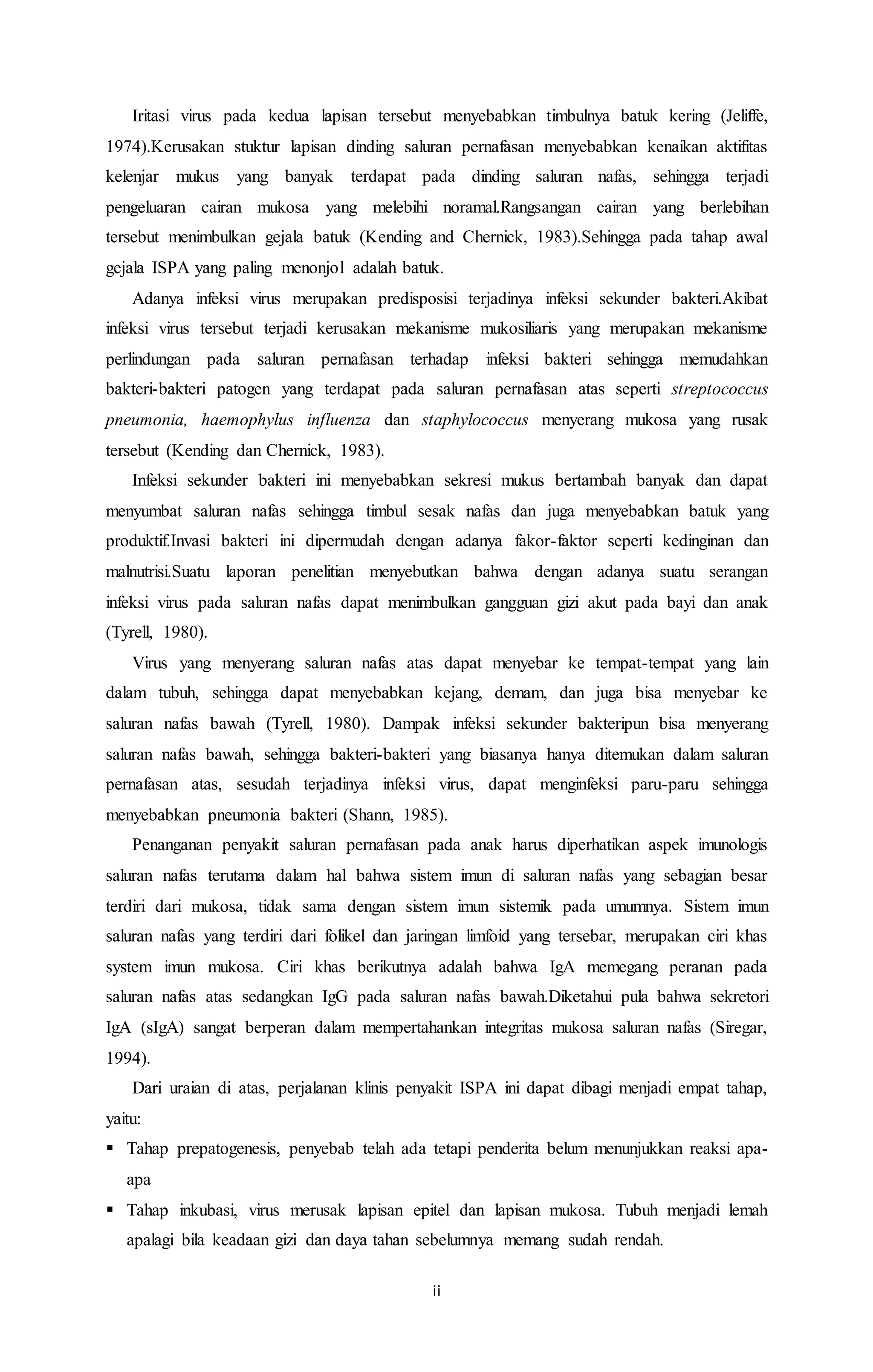 Iritasi virus pada kedua lapisan tersebut menyebabkan timbulnya batuk kering (Jeliffe, 
1974).Kerusakan stuktur lapisan dinding saluran pernafasan menyebabkan kenaikan aktifitas 
kelenjar mukus yang banyak terdapat pada dinding saluran nafas, sehingga terjadi 
pengeluaran cairan mukosa yang melebihi noramal.Rangsangan cairan yang berlebihan 
tersebut menimbulkan gejala batuk (Kending and Chernick, 1983).Sehingga pada tahap awal 
gejala ISPA yang paling menonjol adalah batuk. 
Adanya infeksi virus merupakan predisposisi terjadinya infeksi sekunder bakteri.Akibat 
infeksi virus tersebut terjadi kerusakan mekanisme mukosiliaris yang merupakan mekanisme 
perlindungan pada saluran pernafasan terhadap infeksi bakteri sehingga memudahkan 
bakteri-bakteri patogen yang terdapat pada saluran pernafasan atas seperti streptococcus 
pneumonia, haemophylus influenza dan staphylococcus menyerang mukosa yang rusak 
tersebut (Kending dan Chernick, 1983). 
Infeksi sekunder bakteri ini menyebabkan sekresi mukus bertambah banyak dan dapat 
menyumbat saluran nafas sehingga timbul sesak nafas dan juga menyebabkan batuk yang 
produktif.Invasi bakteri ini dipermudah dengan adanya fakor-faktor seperti kedinginan dan 
malnutrisi.Suatu laporan penelitian menyebutkan bahwa dengan adanya suatu serangan 
infeksi virus pada saluran nafas dapat menimbulkan gangguan gizi akut pada bayi dan anak 
(Tyrell, 1980). 
Virus yang menyerang saluran nafas atas dapat menyebar ke tempat-tempat yang lain 
dalam tubuh, sehingga dapat menyebabkan kejang, demam, dan juga bisa menyebar ke 
saluran nafas bawah (Tyrell, 1980). Dampak infeksi sekunder bakteripun bisa menyerang 
saluran nafas bawah, sehingga bakteri-bakteri yang biasanya hanya ditemukan dalam saluran 
pernafasan atas, sesudah terjadinya infeksi virus, dapat menginfeksi paru-paru sehingga 
menyebabkan pneumonia bakteri (Shann, 1985). 
Penanganan penyakit saluran pernafasan pada anak harus diperhatikan aspek imunologis 
saluran nafas terutama dalam hal bahwa sistem imun di saluran nafas yang sebagian besar 
terdiri dari mukosa, tidak sama dengan sistem imun sistemik pada umumnya. Sistem imun 
saluran nafas yang terdiri dari folikel dan jaringan limfoid yang tersebar, merupakan ciri khas 
system imun mukosa. Ciri khas berikutnya adalah bahwa IgA memegang peranan pada 
saluran nafas atas sedangkan IgG pada saluran nafas bawah.Diketahui pula bahwa sekretori 
IgA (sIgA) sangat berperan dalam mempertahankan integritas mukosa saluran nafas (Siregar, 
1994). 
Dari uraian di atas, perjalanan klinis penyakit ISPA ini dapat dibagi menjadi empat tahap, 
ii 
yaitu: 
 Tahap prepatogenesis, penyebab telah ada tetapi penderita belum menunjukkan reaksi apa-apa 
 Tahap inkubasi, virus merusak lapisan epitel dan lapisan mukosa. Tubuh menjadi lemah 
apalagi bila keadaan gizi dan daya tahan sebelumnya memang sudah rendah. 
 